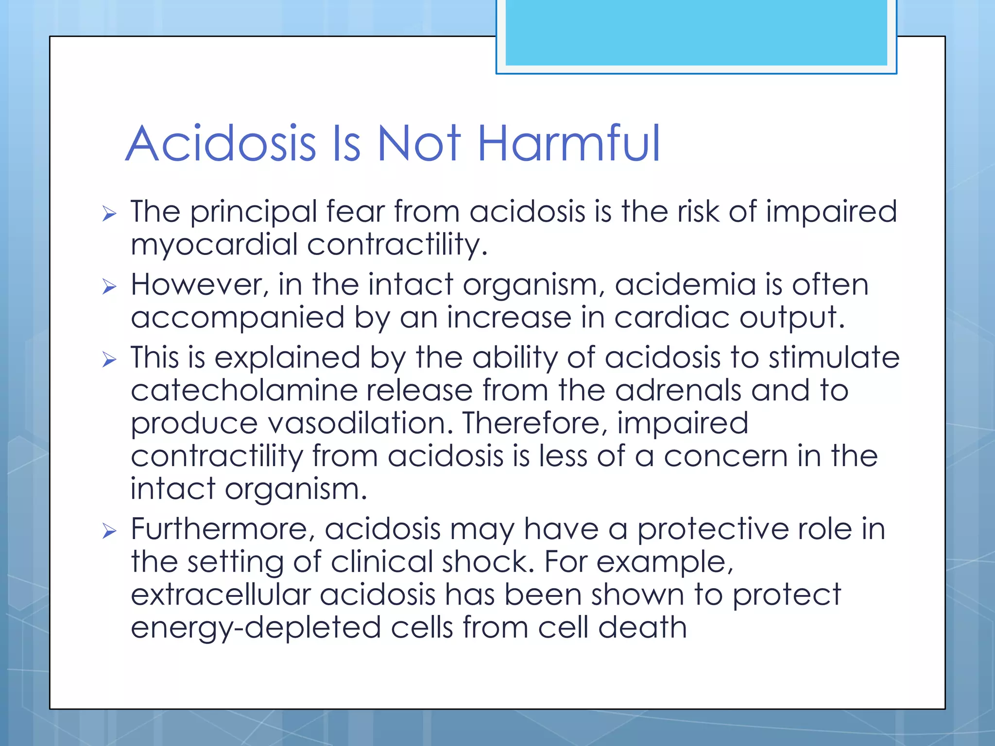 Acidosis Is Not Harmful
   The principal fear from acidosis is the risk of impaired
    myocardial contractility.
   However, in the intact organism, acidemia is often
    accompanied by an increase in cardiac output.
   This is explained by the ability of acidosis to stimulate
    catecholamine release from the adrenals and to
    produce vasodilation. Therefore, impaired
    contractility from acidosis is less of a concern in the
    intact organism.
   Furthermore, acidosis may have a protective role in
    the setting of clinical shock. For example,
    extracellular acidosis has been shown to protect
    energy-depleted cells from cell death
 