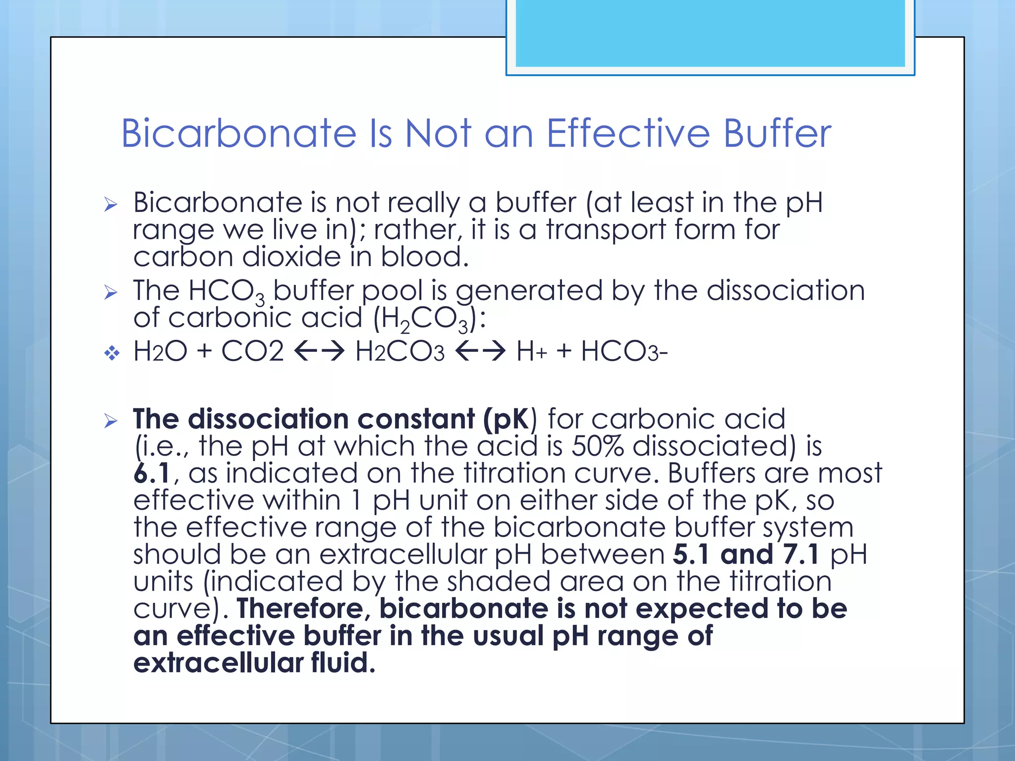 Bicarbonate Is Not an Effective Buffer
   Bicarbonate is not really a buffer (at least in the pH
    range we live in); rather, it is a transport form for
    carbon dioxide in blood.
   The HCO3 buffer pool is generated by the dissociation
    of carbonic acid (H2CO3):
   H2O + CO2  H2CO3  H+ + HCO3-

   The dissociation constant (pK) for carbonic acid
    (i.e., the pH at which the acid is 50% dissociated) is
    6.1, as indicated on the titration curve. Buffers are most
    effective within 1 pH unit on either side of the pK, so
    the effective range of the bicarbonate buffer system
    should be an extracellular pH between 5.1 and 7.1 pH
    units (indicated by the shaded area on the titration
    curve). Therefore, bicarbonate is not expected to be
    an effective buffer in the usual pH range of
    extracellular fluid.
 