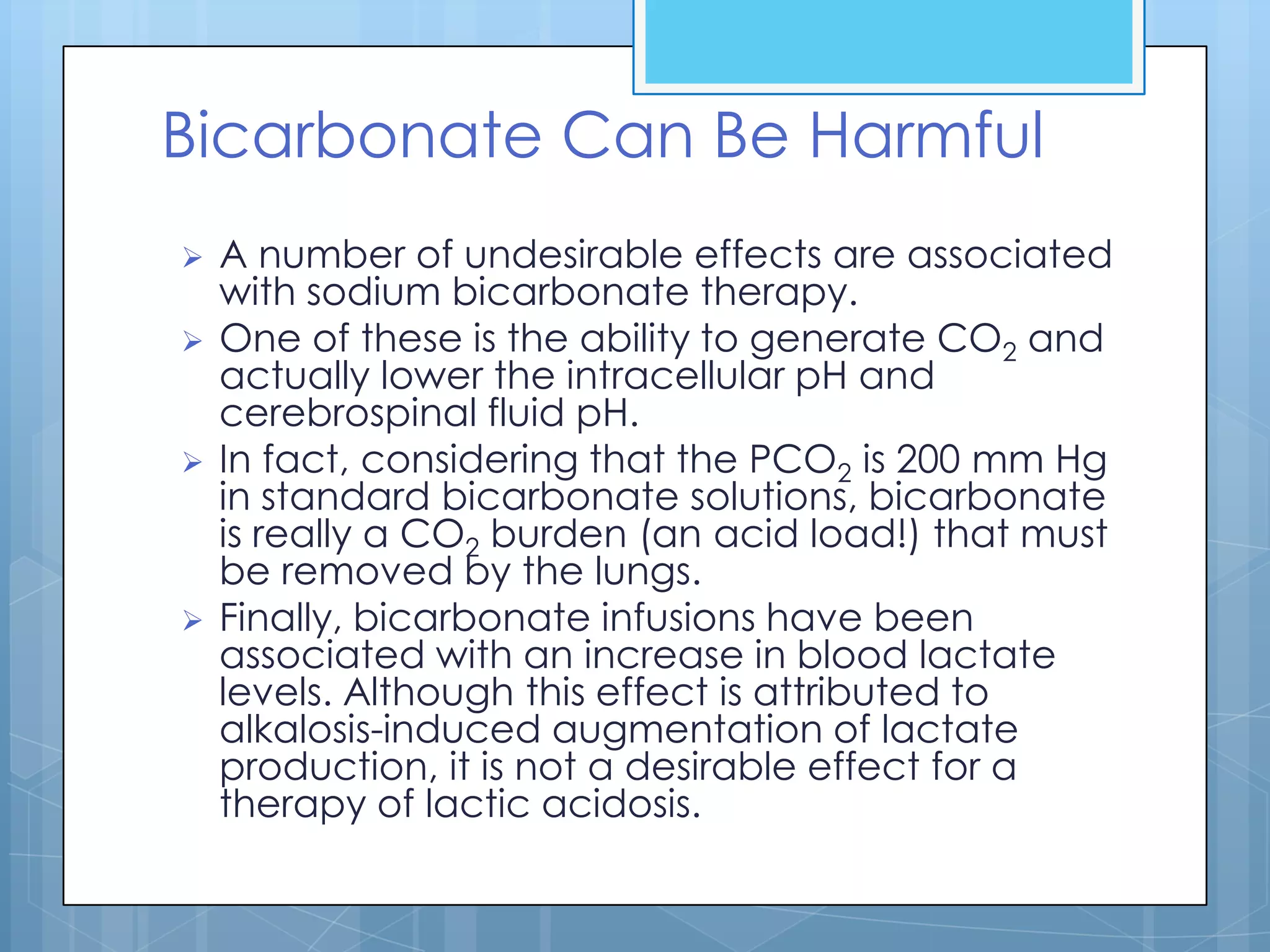 Bicarbonate Can Be Harmful
   A number of undesirable effects are associated
    with sodium bicarbonate therapy.
   One of these is the ability to generate CO2 and
    actually lower the intracellular pH and
    cerebrospinal fluid pH.
   In fact, considering that the PCO2 is 200 mm Hg
    in standard bicarbonate solutions, bicarbonate
    is really a CO2 burden (an acid load!) that must
    be removed by the lungs.
   Finally, bicarbonate infusions have been
    associated with an increase in blood lactate
    levels. Although this effect is attributed to
    alkalosis-induced augmentation of lactate
    production, it is not a desirable effect for a
    therapy of lactic acidosis.
 