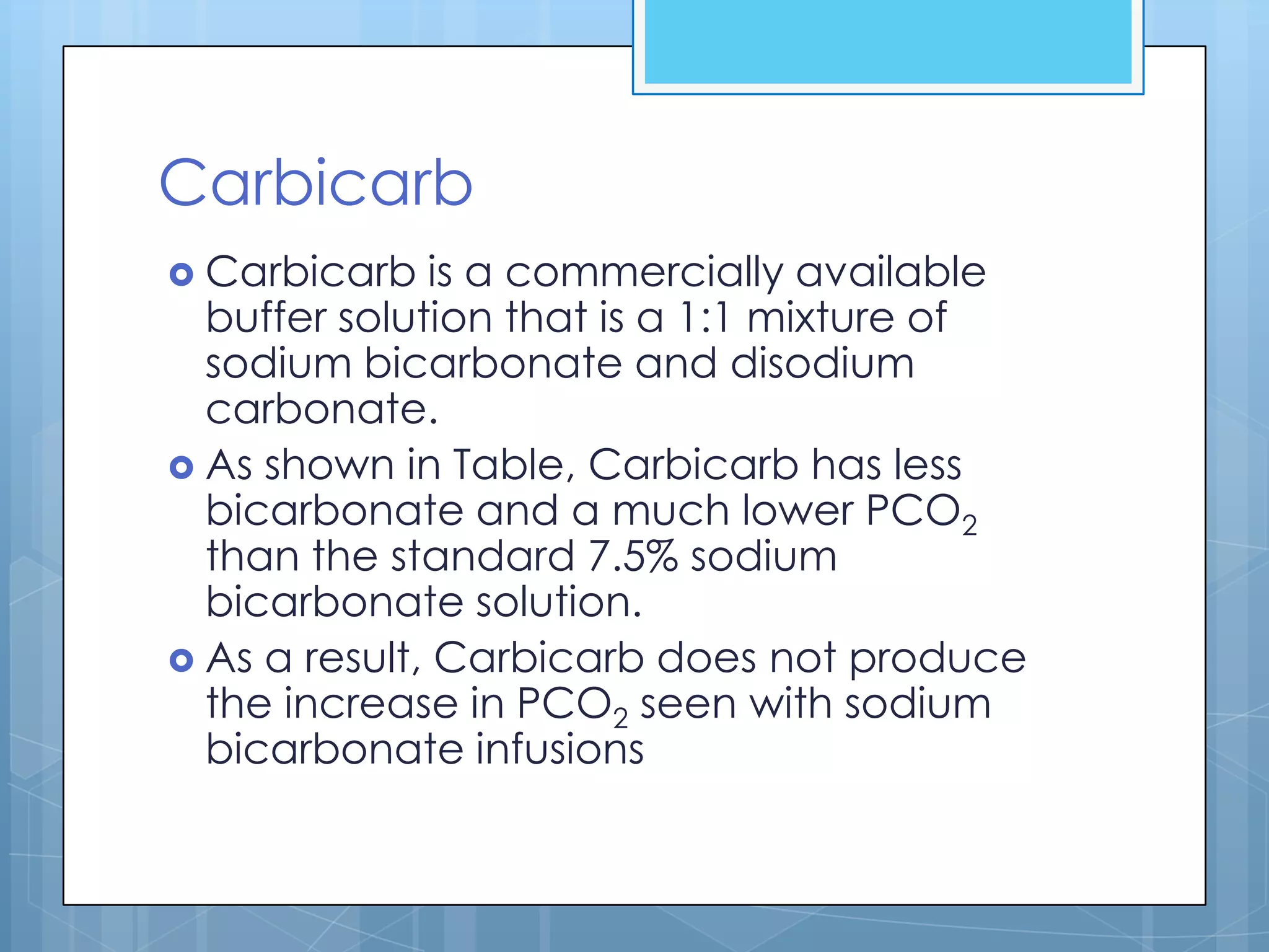Carbicarb
 Carbicarb   is a commercially available
  buffer solution that is a 1:1 mixture of
  sodium bicarbonate and disodium
  carbonate.
 As shown in Table, Carbicarb has less
  bicarbonate and a much lower PCO2
  than the standard 7.5% sodium
  bicarbonate solution.
 As a result, Carbicarb does not produce
  the increase in PCO2 seen with sodium
  bicarbonate infusions
 