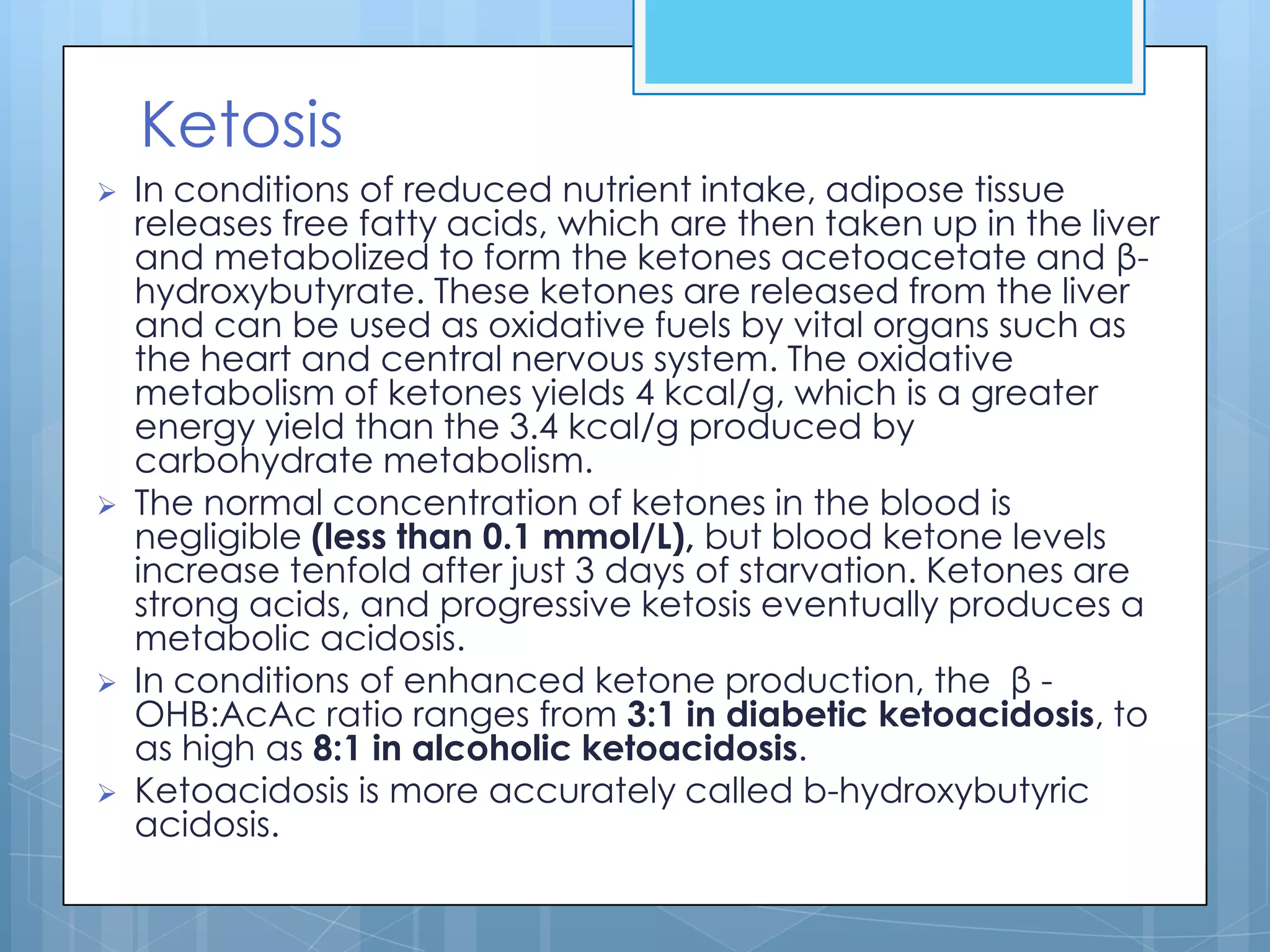 Ketosis
   In conditions of reduced nutrient intake, adipose tissue
    releases free fatty acids, which are then taken up in the liver
    and metabolized to form the ketones acetoacetate and β-
    hydroxybutyrate. These ketones are released from the liver
    and can be used as oxidative fuels by vital organs such as
    the heart and central nervous system. The oxidative
    metabolism of ketones yields 4 kcal/g, which is a greater
    energy yield than the 3.4 kcal/g produced by
    carbohydrate metabolism.
   The normal concentration of ketones in the blood is
    negligible (less than 0.1 mmol/L), but blood ketone levels
    increase tenfold after just 3 days of starvation. Ketones are
    strong acids, and progressive ketosis eventually produces a
    metabolic acidosis.
   In conditions of enhanced ketone production, the β -
    OHB:AcAc ratio ranges from 3:1 in diabetic ketoacidosis, to
    as high as 8:1 in alcoholic ketoacidosis.
   Ketoacidosis is more accurately called b-hydroxybutyric
    acidosis.
 