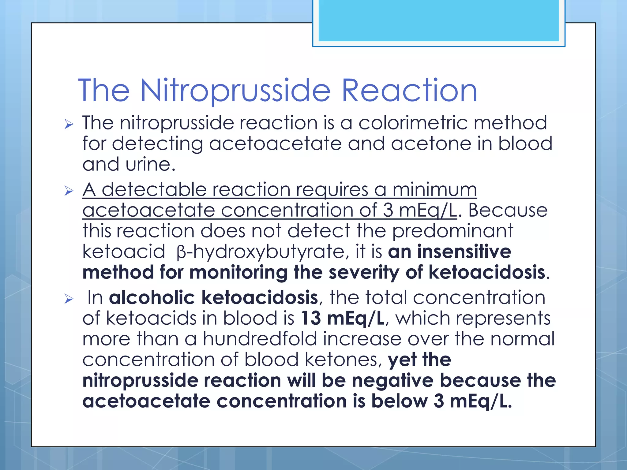The Nitroprusside Reaction
   The nitroprusside reaction is a colorimetric method
    for detecting acetoacetate and acetone in blood
    and urine.
   A detectable reaction requires a minimum
    acetoacetate concentration of 3 mEq/L. Because
    this reaction does not detect the predominant
    ketoacid β-hydroxybutyrate, it is an insensitive
    method for monitoring the severity of ketoacidosis.
    In alcoholic ketoacidosis, the total concentration
    of ketoacids in blood is 13 mEq/L, which represents
    more than a hundredfold increase over the normal
    concentration of blood ketones, yet the
    nitroprusside reaction will be negative because the
    acetoacetate concentration is below 3 mEq/L.
 