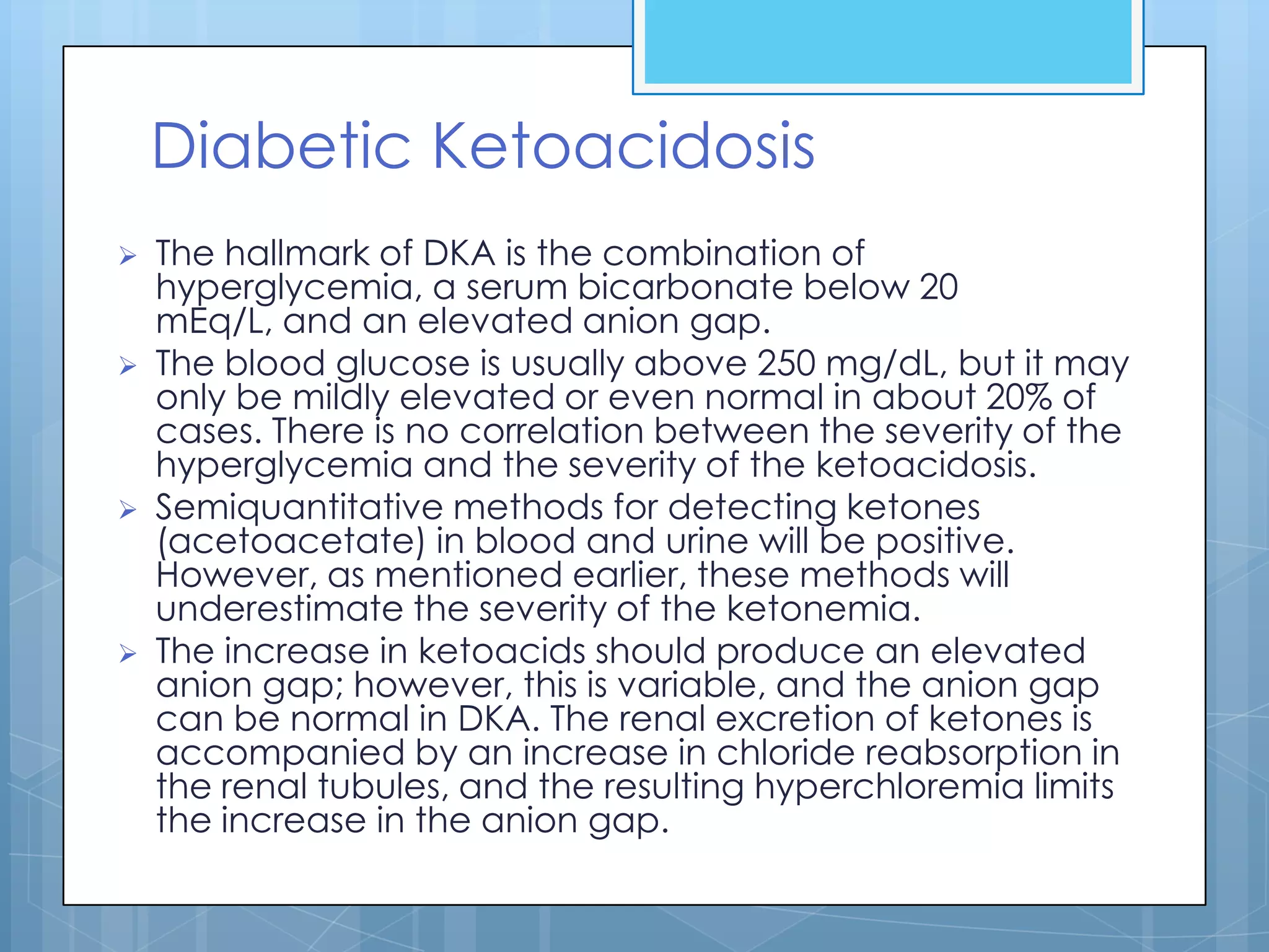 Diabetic Ketoacidosis
   The hallmark of DKA is the combination of
    hyperglycemia, a serum bicarbonate below 20
    mEq/L, and an elevated anion gap.
   The blood glucose is usually above 250 mg/dL, but it may
    only be mildly elevated or even normal in about 20% of
    cases. There is no correlation between the severity of the
    hyperglycemia and the severity of the ketoacidosis.
   Semiquantitative methods for detecting ketones
    (acetoacetate) in blood and urine will be positive.
    However, as mentioned earlier, these methods will
    underestimate the severity of the ketonemia.
   The increase in ketoacids should produce an elevated
    anion gap; however, this is variable, and the anion gap
    can be normal in DKA. The renal excretion of ketones is
    accompanied by an increase in chloride reabsorption in
    the renal tubules, and the resulting hyperchloremia limits
    the increase in the anion gap.
 