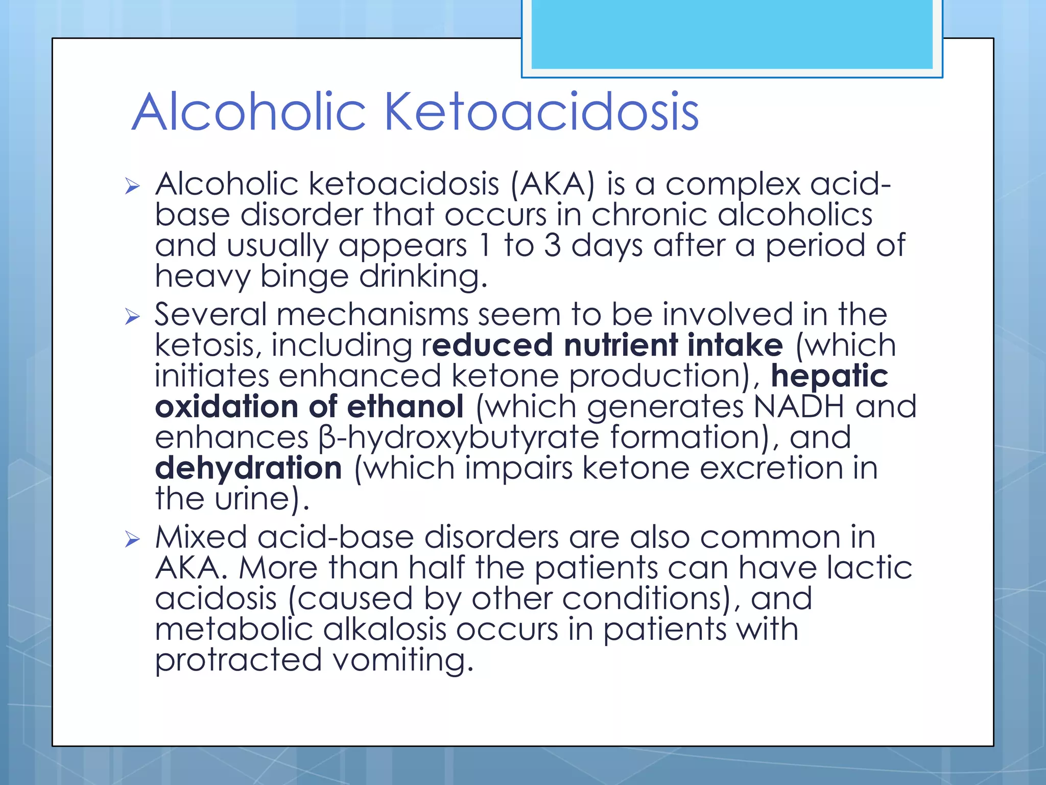 Alcoholic Ketoacidosis
   Alcoholic ketoacidosis (AKA) is a complex acid-
    base disorder that occurs in chronic alcoholics
    and usually appears 1 to 3 days after a period of
    heavy binge drinking.
   Several mechanisms seem to be involved in the
    ketosis, including reduced nutrient intake (which
    initiates enhanced ketone production), hepatic
    oxidation of ethanol (which generates NADH and
    enhances β-hydroxybutyrate formation), and
    dehydration (which impairs ketone excretion in
    the urine).
   Mixed acid-base disorders are also common in
    AKA. More than half the patients can have lactic
    acidosis (caused by other conditions), and
    metabolic alkalosis occurs in patients with
    protracted vomiting.
 