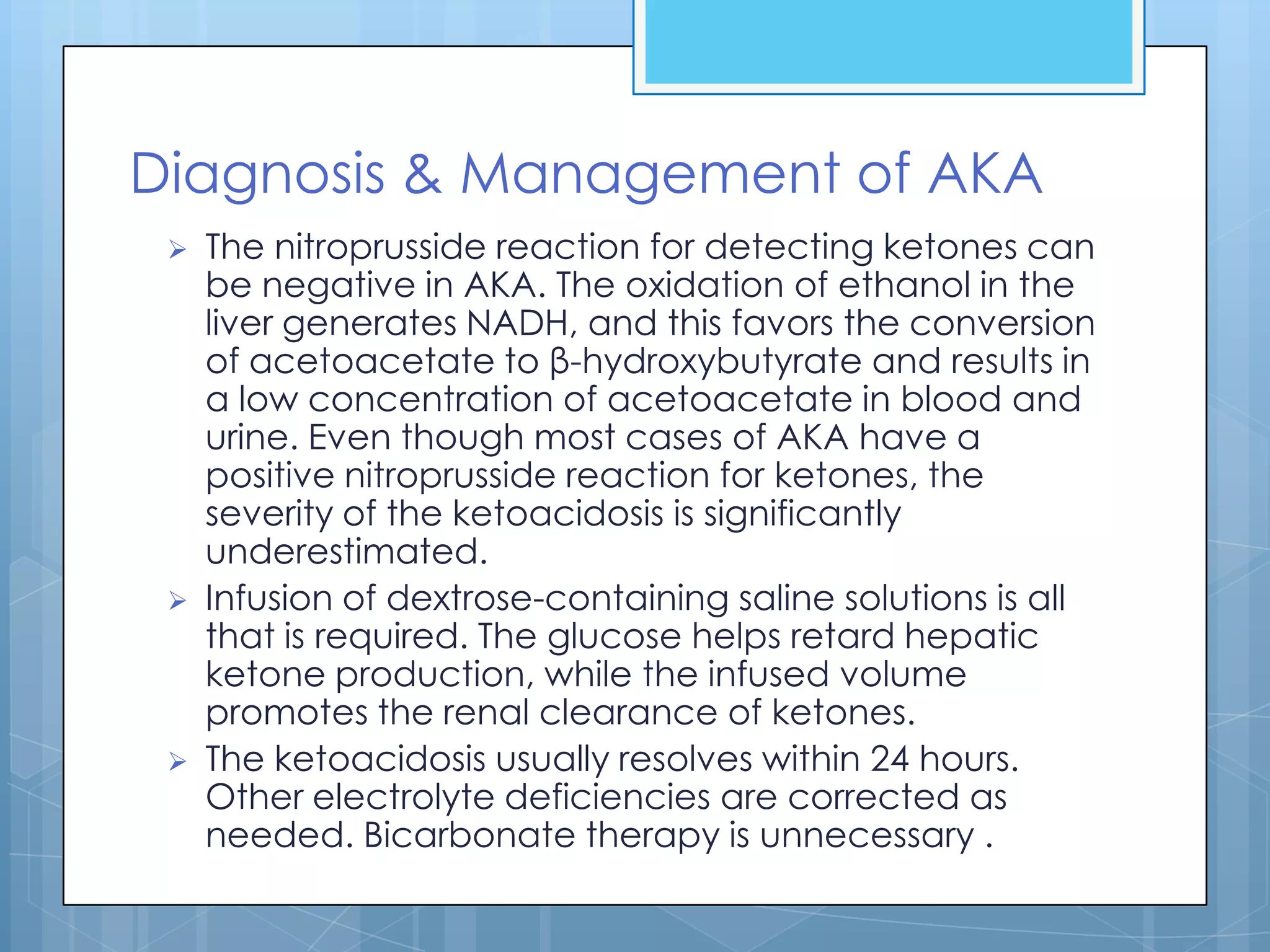 Diagnosis & Management of AKA
    The nitroprusside reaction for detecting ketones can
     be negative in AKA. The oxidation of ethanol in the
     liver generates NADH, and this favors the conversion
     of acetoacetate to β-hydroxybutyrate and results in
     a low concentration of acetoacetate in blood and
     urine. Even though most cases of AKA have a
     positive nitroprusside reaction for ketones, the
     severity of the ketoacidosis is significantly
     underestimated.
    Infusion of dextrose-containing saline solutions is all
     that is required. The glucose helps retard hepatic
     ketone production, while the infused volume
     promotes the renal clearance of ketones.
    The ketoacidosis usually resolves within 24 hours.
     Other electrolyte deficiencies are corrected as
     needed. Bicarbonate therapy is unnecessary .
 