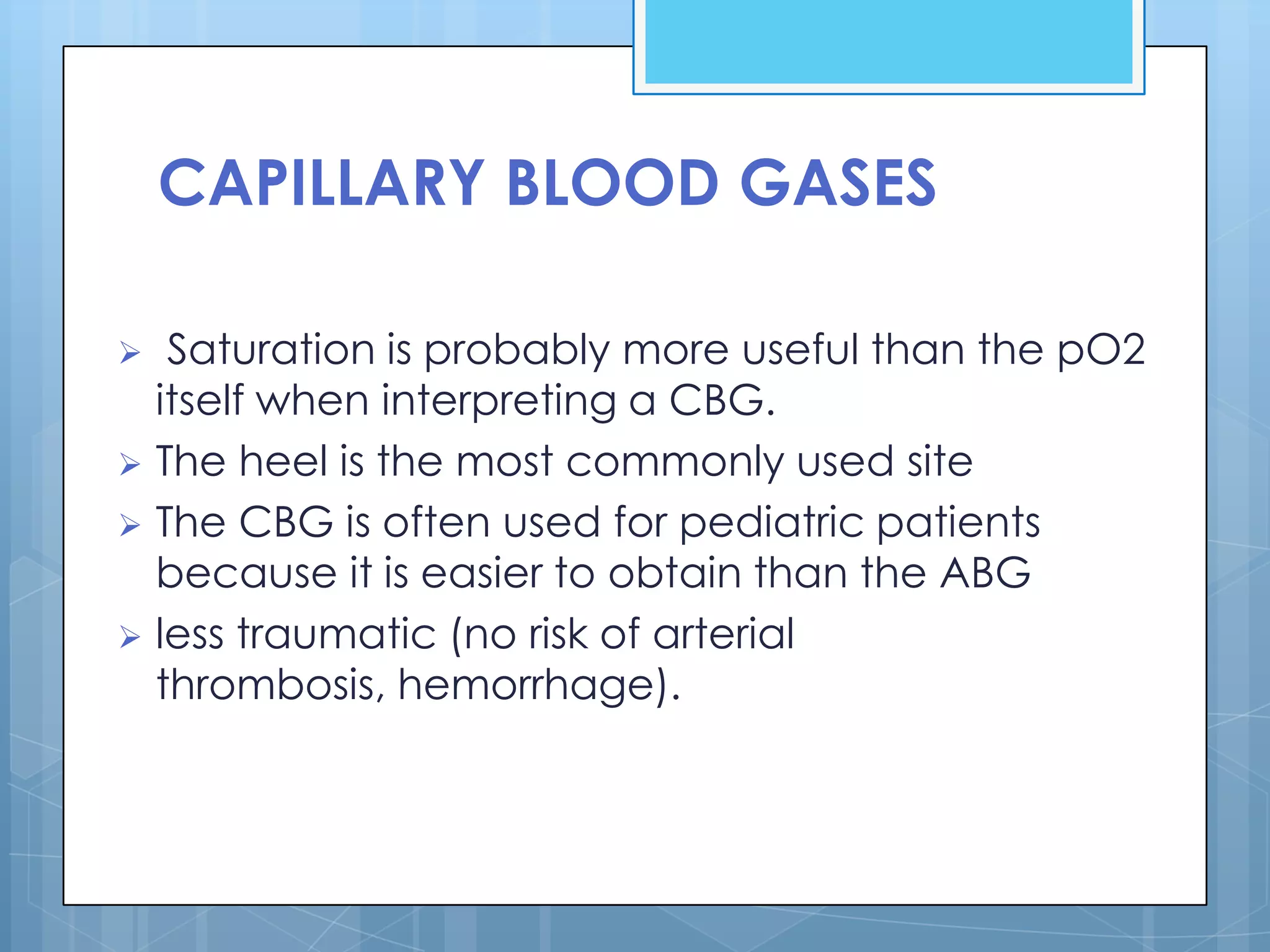 CAPILLARY BLOOD GASES

  Saturation is probably more useful than the pO2
  itself when interpreting a CBG.
 The heel is the most commonly used site
 The CBG is often used for pediatric patients
  because it is easier to obtain than the ABG
 less traumatic (no risk of arterial
  thrombosis, hemorrhage).
 
