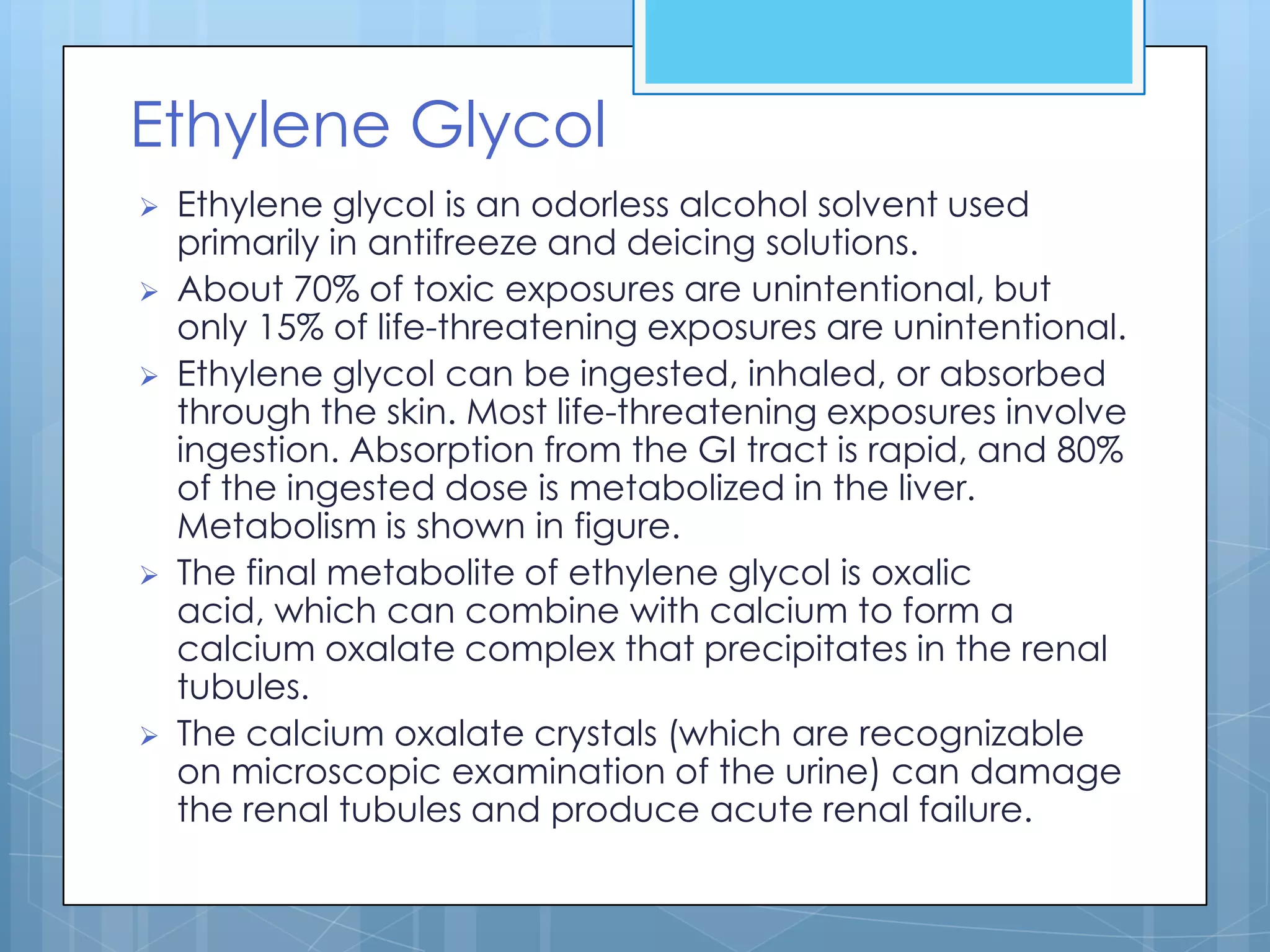 Ethylene Glycol
   Ethylene glycol is an odorless alcohol solvent used
    primarily in antifreeze and deicing solutions.
   About 70% of toxic exposures are unintentional, but
    only 15% of life-threatening exposures are unintentional.
   Ethylene glycol can be ingested, inhaled, or absorbed
    through the skin. Most life-threatening exposures involve
    ingestion. Absorption from the GI tract is rapid, and 80%
    of the ingested dose is metabolized in the liver.
    Metabolism is shown in figure.
   The final metabolite of ethylene glycol is oxalic
    acid, which can combine with calcium to form a
    calcium oxalate complex that precipitates in the renal
    tubules.
   The calcium oxalate crystals (which are recognizable
    on microscopic examination of the urine) can damage
    the renal tubules and produce acute renal failure.
 