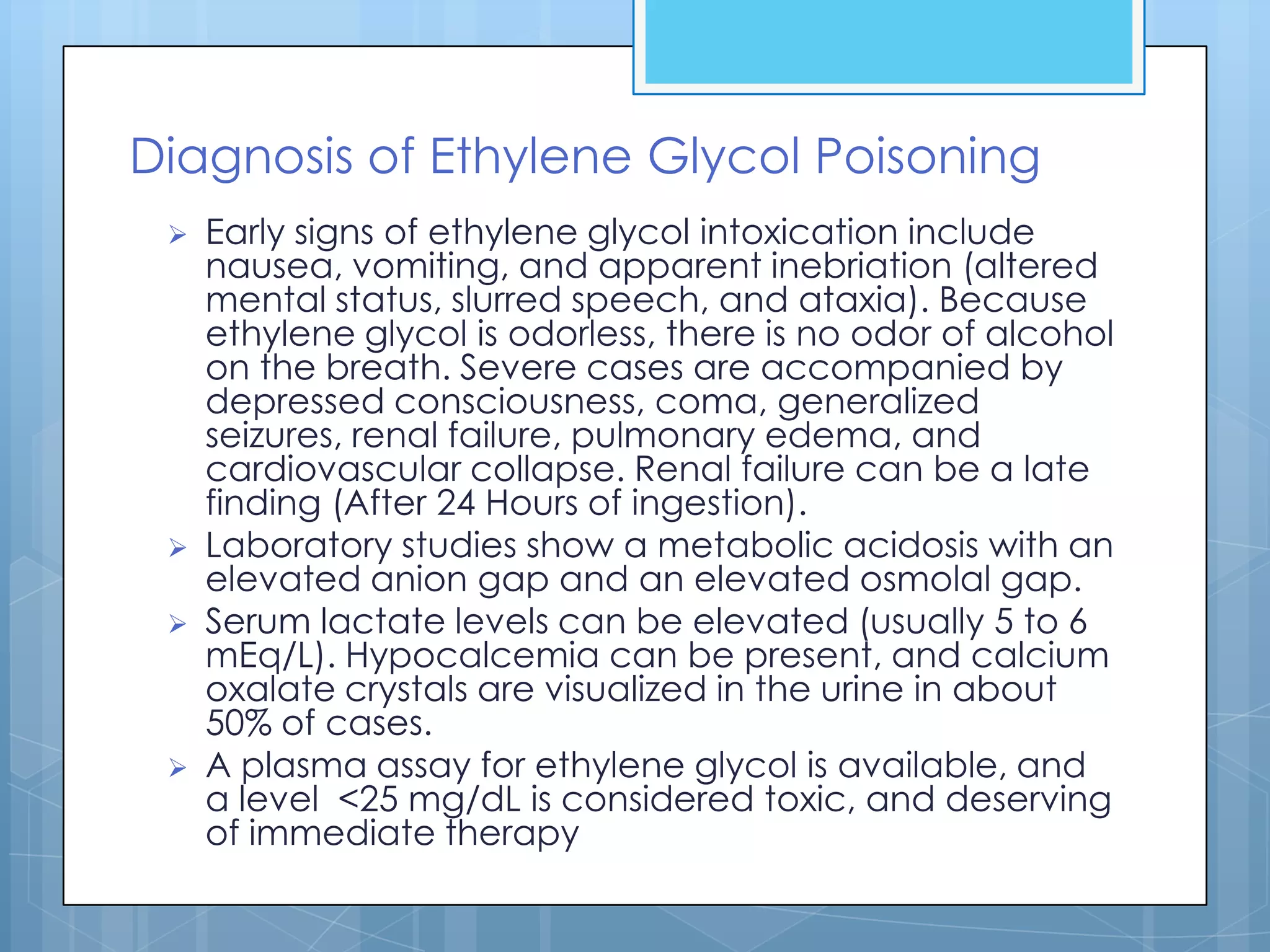 Diagnosis of Ethylene Glycol Poisoning
    Early signs of ethylene glycol intoxication include
     nausea, vomiting, and apparent inebriation (altered
     mental status, slurred speech, and ataxia). Because
     ethylene glycol is odorless, there is no odor of alcohol
     on the breath. Severe cases are accompanied by
     depressed consciousness, coma, generalized
     seizures, renal failure, pulmonary edema, and
     cardiovascular collapse. Renal failure can be a late
     finding (After 24 Hours of ingestion).
    Laboratory studies show a metabolic acidosis with an
     elevated anion gap and an elevated osmolal gap.
    Serum lactate levels can be elevated (usually 5 to 6
     mEq/L). Hypocalcemia can be present, and calcium
     oxalate crystals are visualized in the urine in about
     50% of cases.
    A plasma assay for ethylene glycol is available, and
     a level <25 mg/dL is considered toxic, and deserving
     of immediate therapy
 