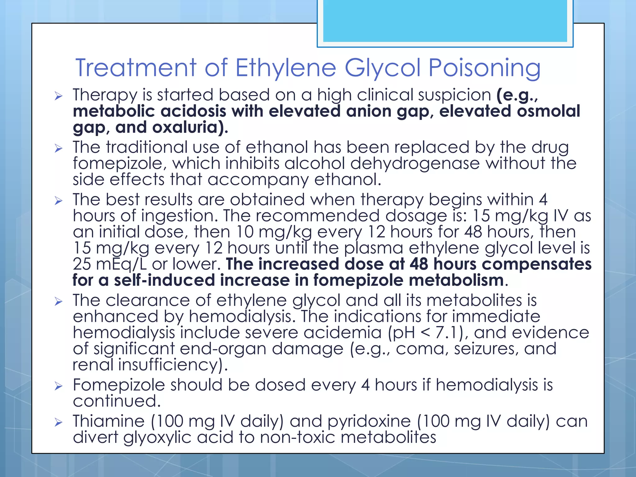 Treatment of Ethylene Glycol Poisoning
   Therapy is started based on a high clinical suspicion (e.g.,
    metabolic acidosis with elevated anion gap, elevated osmolal
    gap, and oxaluria).
   The traditional use of ethanol has been replaced by the drug
    fomepizole, which inhibits alcohol dehydrogenase without the
    side effects that accompany ethanol.
   The best results are obtained when therapy begins within 4
    hours of ingestion. The recommended dosage is: 15 mg/kg IV as
    an initial dose, then 10 mg/kg every 12 hours for 48 hours, then
    15 mg/kg every 12 hours until the plasma ethylene glycol level is
    25 mEq/L or lower. The increased dose at 48 hours compensates
    for a self-induced increase in fomepizole metabolism.
   The clearance of ethylene glycol and all its metabolites is
    enhanced by hemodialysis. The indications for immediate
    hemodialysis include severe acidemia (pH < 7.1), and evidence
    of significant end-organ damage (e.g., coma, seizures, and
    renal insufficiency).
   Fomepizole should be dosed every 4 hours if hemodialysis is
    continued.
   Thiamine (100 mg IV daily) and pyridoxine (100 mg IV daily) can
    divert glyoxylic acid to non-toxic metabolites
 