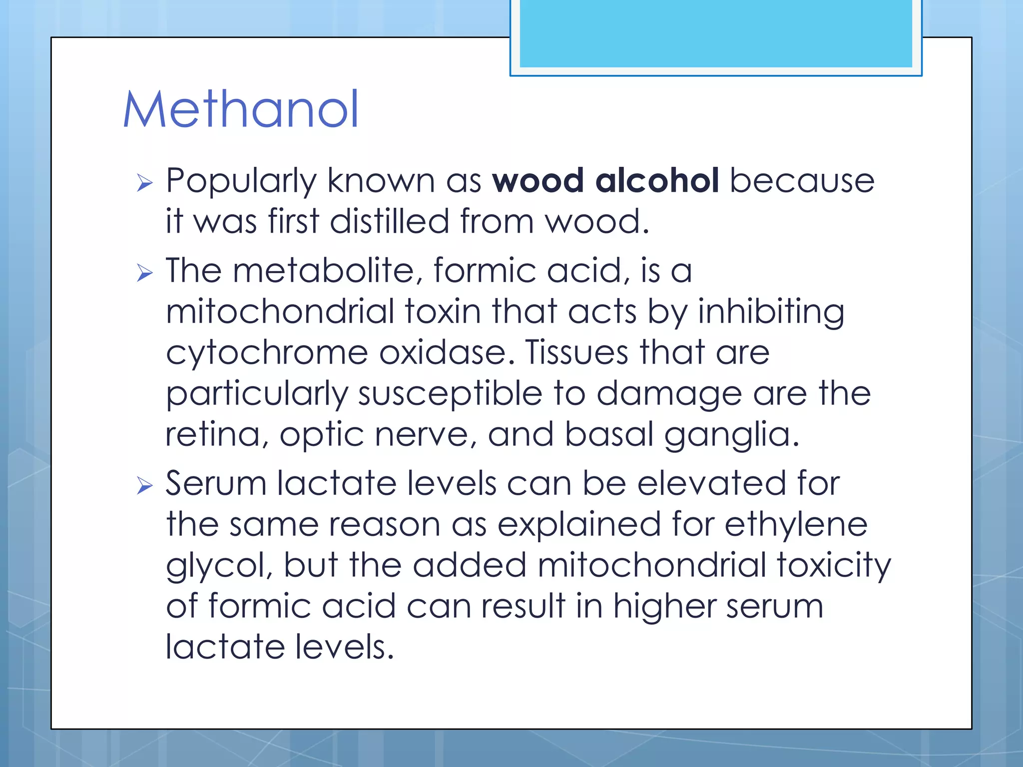 Methanol
 Popularly known as wood alcohol because
  it was first distilled from wood.
 The metabolite, formic acid, is a
  mitochondrial toxin that acts by inhibiting
  cytochrome oxidase. Tissues that are
  particularly susceptible to damage are the
  retina, optic nerve, and basal ganglia.
 Serum lactate levels can be elevated for
  the same reason as explained for ethylene
  glycol, but the added mitochondrial toxicity
  of formic acid can result in higher serum
  lactate levels.
 