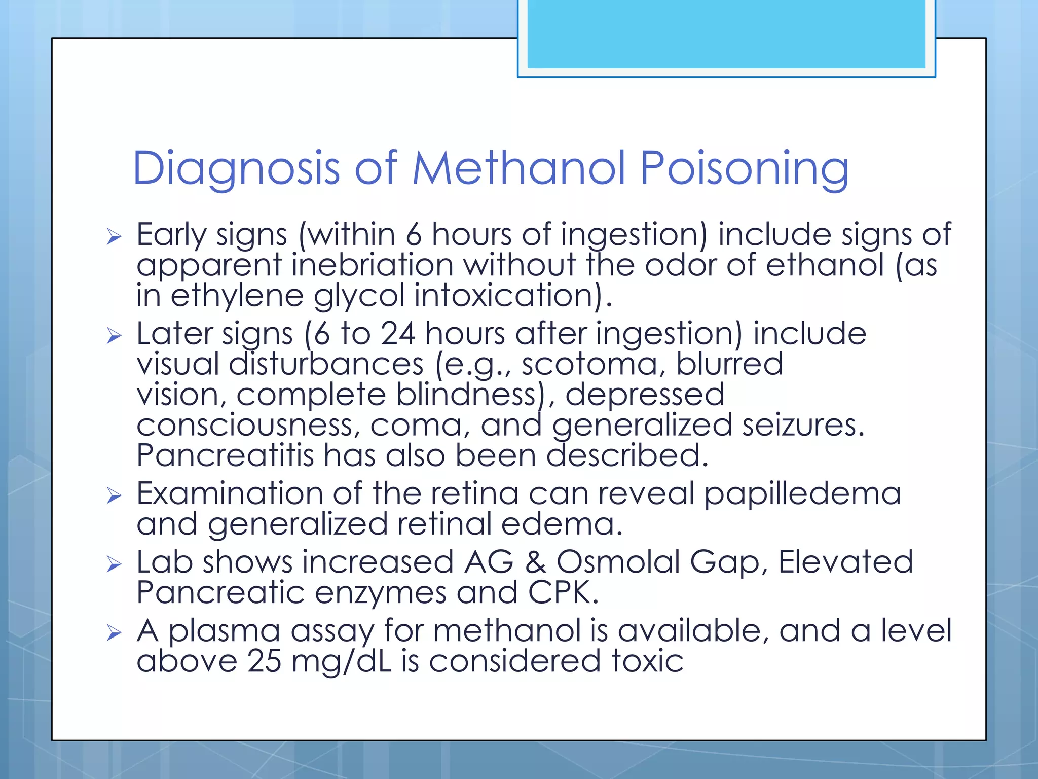 Diagnosis of Methanol Poisoning
   Early signs (within 6 hours of ingestion) include signs of
    apparent inebriation without the odor of ethanol (as
    in ethylene glycol intoxication).
   Later signs (6 to 24 hours after ingestion) include
    visual disturbances (e.g., scotoma, blurred
    vision, complete blindness), depressed
    consciousness, coma, and generalized seizures.
    Pancreatitis has also been described.
   Examination of the retina can reveal papilledema
    and generalized retinal edema.
   Lab shows increased AG & Osmolal Gap, Elevated
    Pancreatic enzymes and CPK.
   A plasma assay for methanol is available, and a level
    above 25 mg/dL is considered toxic
 