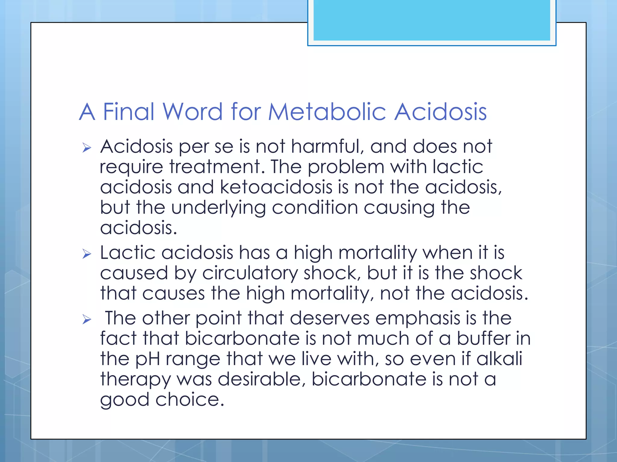 A Final Word for Metabolic Acidosis
   Acidosis per se is not harmful, and does not
    require treatment. The problem with lactic
    acidosis and ketoacidosis is not the acidosis,
    but the underlying condition causing the
    acidosis.
   Lactic acidosis has a high mortality when it is
    caused by circulatory shock, but it is the shock
    that causes the high mortality, not the acidosis.
    The other point that deserves emphasis is the
    fact that bicarbonate is not much of a buffer in
    the pH range that we live with, so even if alkali
    therapy was desirable, bicarbonate is not a
    good choice.
 