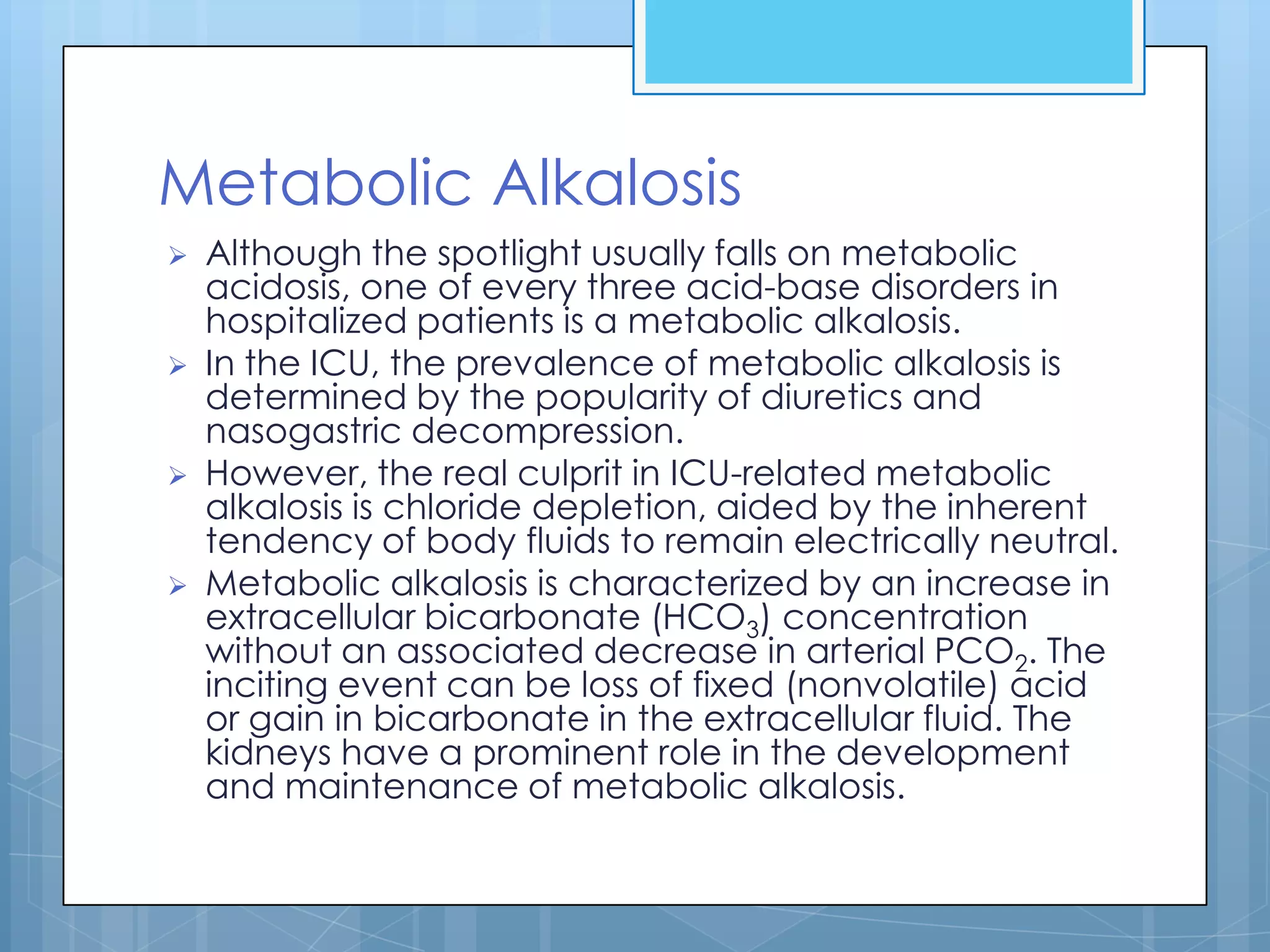 Metabolic Alkalosis
   Although the spotlight usually falls on metabolic
    acidosis, one of every three acid-base disorders in
    hospitalized patients is a metabolic alkalosis.
   In the ICU, the prevalence of metabolic alkalosis is
    determined by the popularity of diuretics and
    nasogastric decompression.
   However, the real culprit in ICU-related metabolic
    alkalosis is chloride depletion, aided by the inherent
    tendency of body fluids to remain electrically neutral.
   Metabolic alkalosis is characterized by an increase in
    extracellular bicarbonate (HCO3) concentration
    without an associated decrease in arterial PCO2. The
    inciting event can be loss of fixed (nonvolatile) acid
    or gain in bicarbonate in the extracellular fluid. The
    kidneys have a prominent role in the development
    and maintenance of metabolic alkalosis.
 