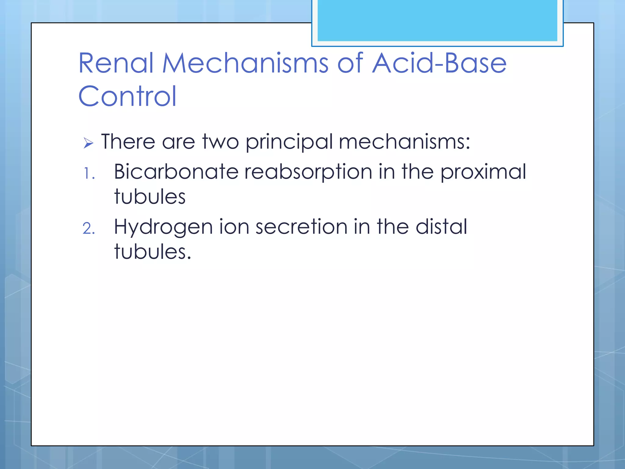 Renal Mechanisms of Acid-Base
Control
 There are two principal mechanisms:
1. Bicarbonate reabsorption in the proximal
   tubules
2. Hydrogen ion secretion in the distal
   tubules.
 