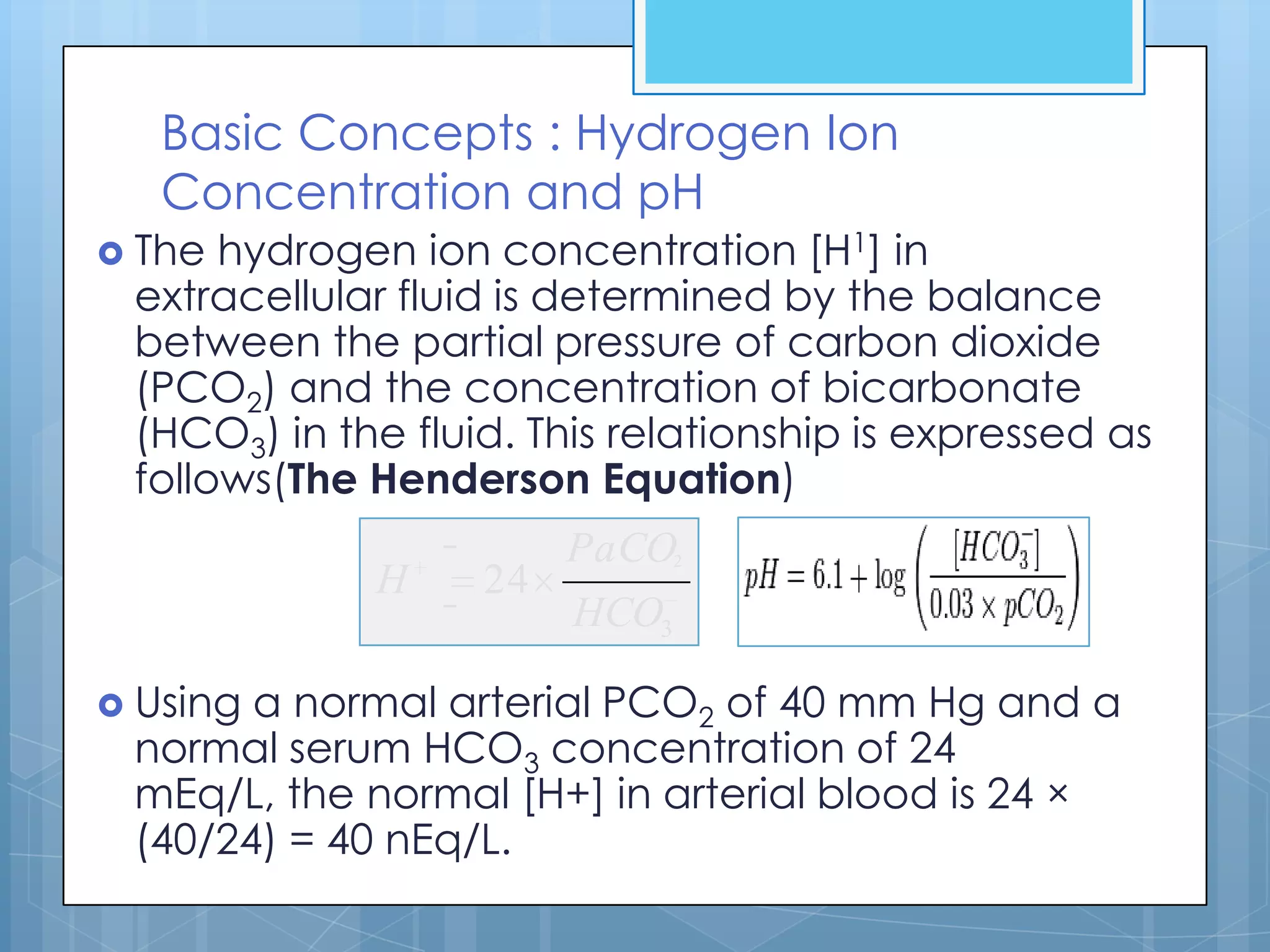 Basic Concepts : Hydrogen Ion
   Concentration and pH
 The hydrogen ion concentration [H1] in
 extracellular fluid is determined by the balance
 between the partial pressure of carbon dioxide
 (PCO2) and the concentration of bicarbonate
 (HCO3) in the fluid. This relationship is expressed as
 follows(The Henderson Equation)
                        PaCO2
             H     24
                        HCO3

 Usinga normal arterial PCO2 of 40 mm Hg and a
 normal serum HCO3 concentration of 24
 mEq/L, the normal [H+] in arterial blood is 24 ×
 (40/24) = 40 nEq/L.
 