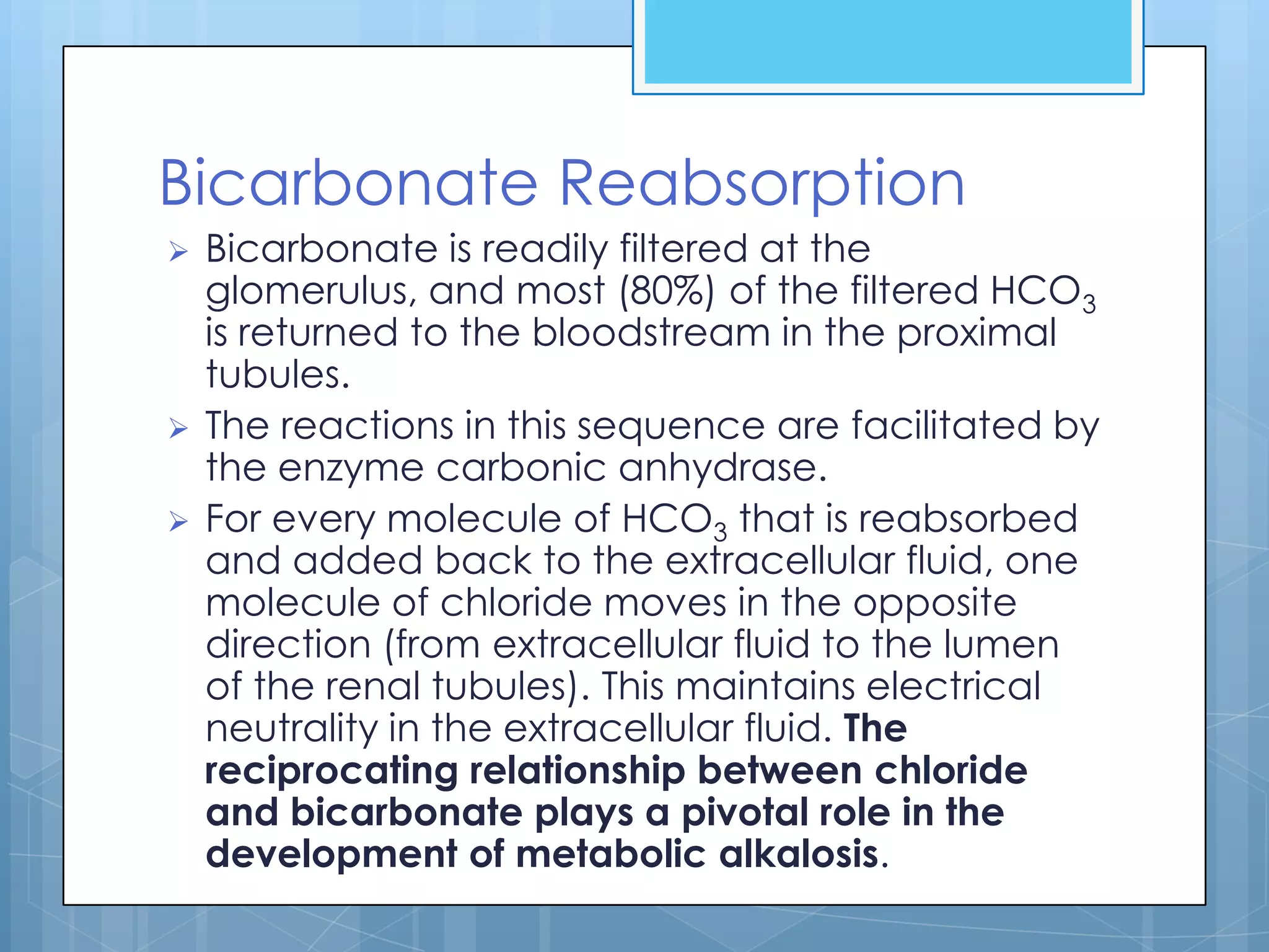 Bicarbonate Reabsorption
   Bicarbonate is readily filtered at the
    glomerulus, and most (80%) of the filtered HCO3
    is returned to the bloodstream in the proximal
    tubules.
   The reactions in this sequence are facilitated by
    the enzyme carbonic anhydrase.
   For every molecule of HCO3 that is reabsorbed
    and added back to the extracellular fluid, one
    molecule of chloride moves in the opposite
    direction (from extracellular fluid to the lumen
    of the renal tubules). This maintains electrical
    neutrality in the extracellular fluid. The
    reciprocating relationship between chloride
    and bicarbonate plays a pivotal role in the
    development of metabolic alkalosis.
 