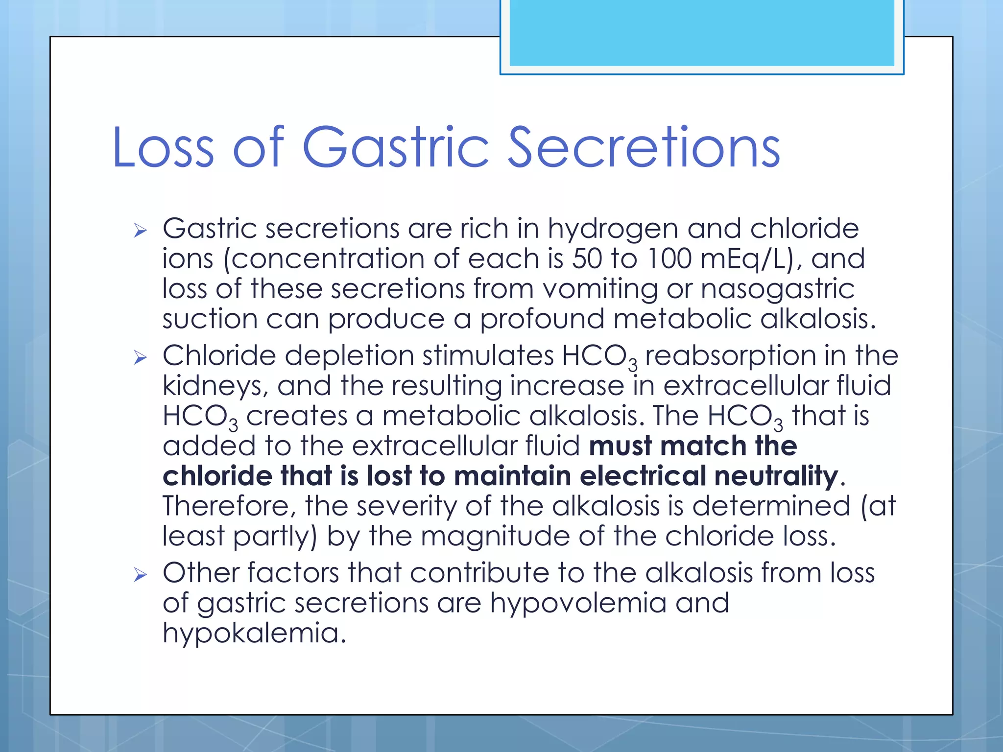 Loss of Gastric Secretions
   Gastric secretions are rich in hydrogen and chloride
    ions (concentration of each is 50 to 100 mEq/L), and
    loss of these secretions from vomiting or nasogastric
    suction can produce a profound metabolic alkalosis.
   Chloride depletion stimulates HCO3 reabsorption in the
    kidneys, and the resulting increase in extracellular fluid
    HCO3 creates a metabolic alkalosis. The HCO3 that is
    added to the extracellular fluid must match the
    chloride that is lost to maintain electrical neutrality.
    Therefore, the severity of the alkalosis is determined (at
    least partly) by the magnitude of the chloride loss.
   Other factors that contribute to the alkalosis from loss
    of gastric secretions are hypovolemia and
    hypokalemia.
 