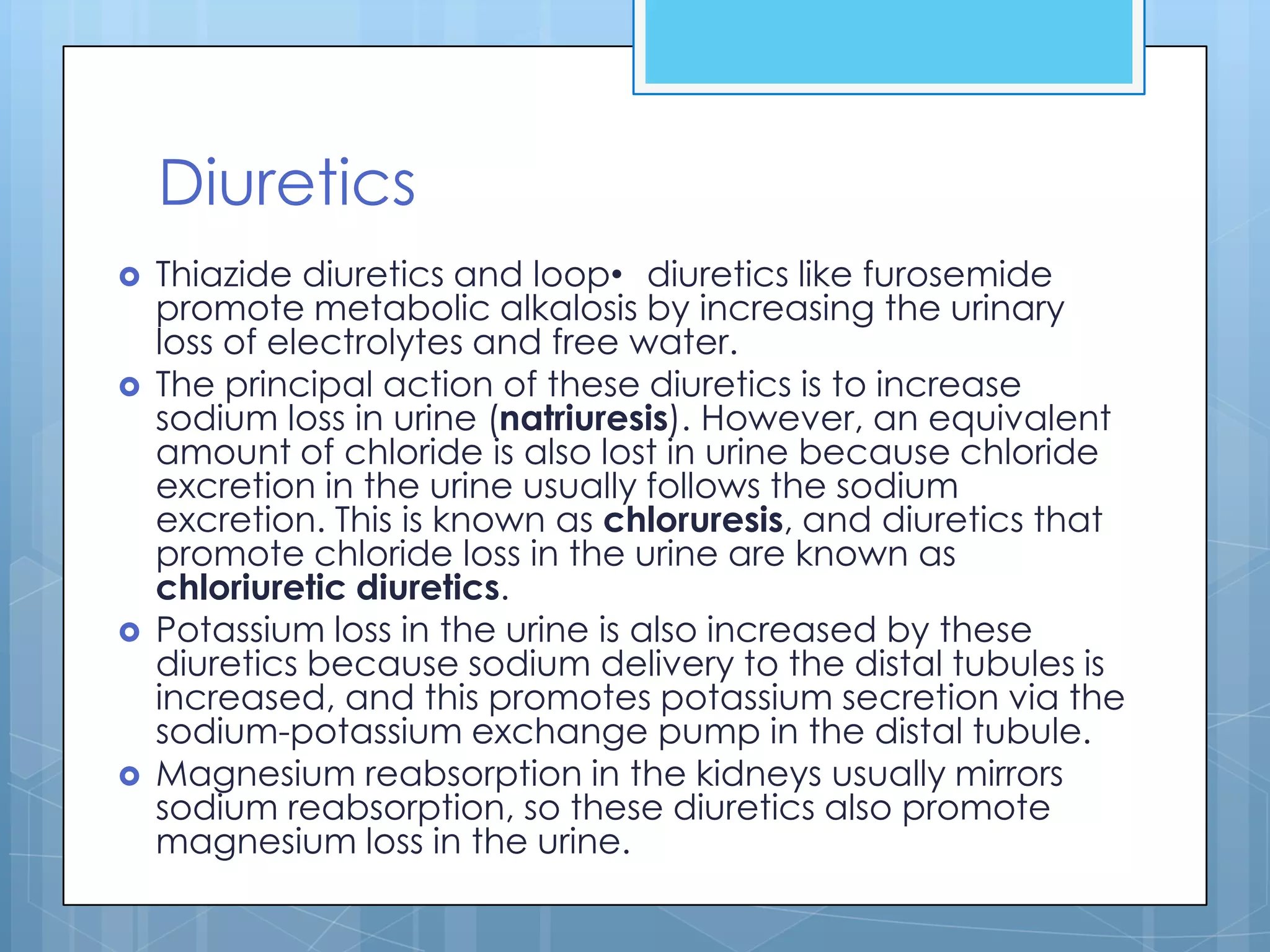 Diuretics
   Thiazide diuretics and loop• diuretics like furosemide
    promote metabolic alkalosis by increasing the urinary
    loss of electrolytes and free water.
   The principal action of these diuretics is to increase
    sodium loss in urine (natriuresis). However, an equivalent
    amount of chloride is also lost in urine because chloride
    excretion in the urine usually follows the sodium
    excretion. This is known as chloruresis, and diuretics that
    promote chloride loss in the urine are known as
    chloriuretic diuretics.
   Potassium loss in the urine is also increased by these
    diuretics because sodium delivery to the distal tubules is
    increased, and this promotes potassium secretion via the
    sodium-potassium exchange pump in the distal tubule.
   Magnesium reabsorption in the kidneys usually mirrors
    sodium reabsorption, so these diuretics also promote
    magnesium loss in the urine.
 