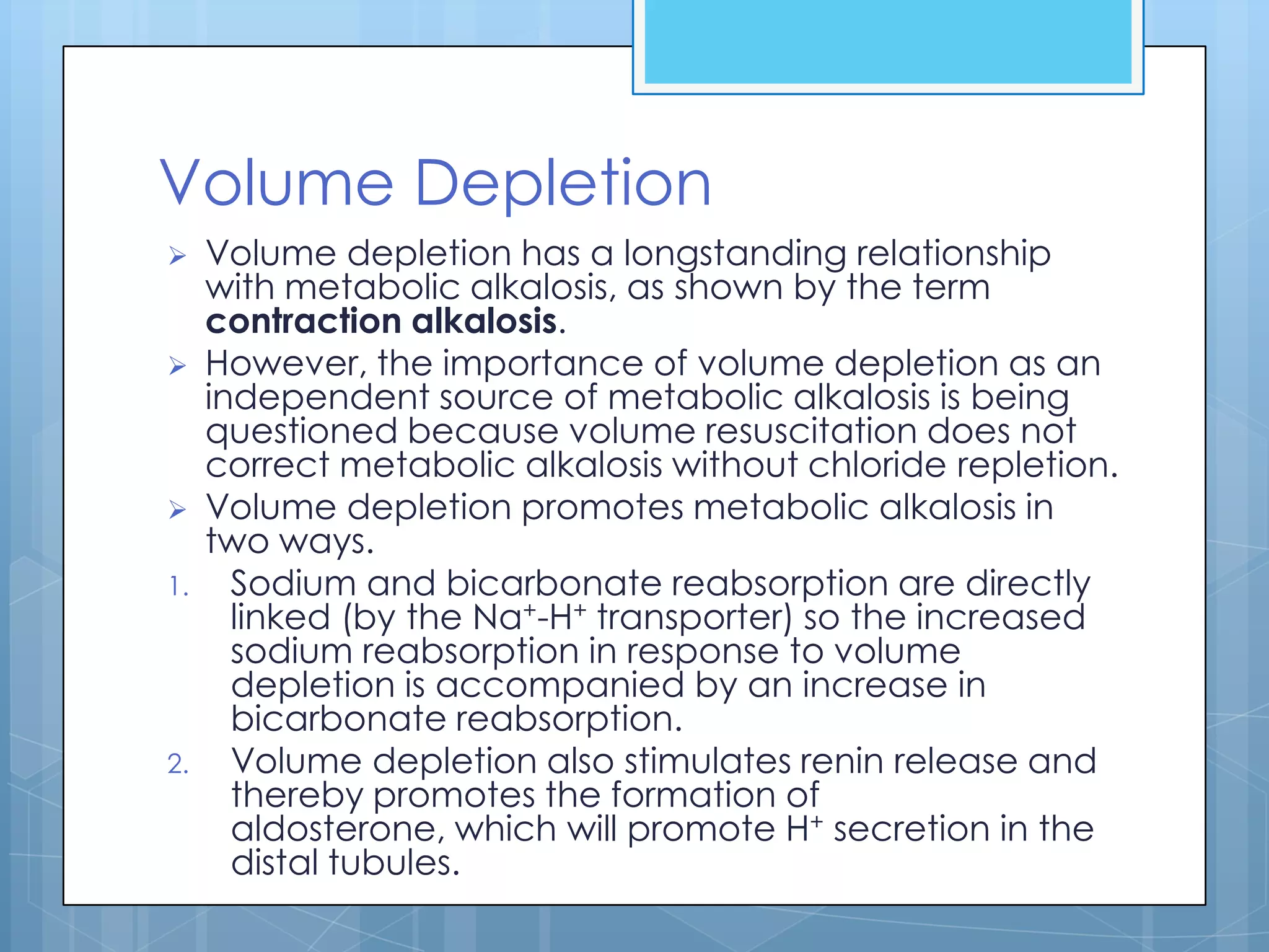 Volume Depletion
    Volume depletion has a longstanding relationship
     with metabolic alkalosis, as shown by the term
     contraction alkalosis.
    However, the importance of volume depletion as an
     independent source of metabolic alkalosis is being
     questioned because volume resuscitation does not
     correct metabolic alkalosis without chloride repletion.
    Volume depletion promotes metabolic alkalosis in
     two ways.
1.     Sodium and bicarbonate reabsorption are directly
       linked (by the Na+-H+ transporter) so the increased
       sodium reabsorption in response to volume
       depletion is accompanied by an increase in
       bicarbonate reabsorption.
2.     Volume depletion also stimulates renin release and
       thereby promotes the formation of
       aldosterone, which will promote H+ secretion in the
       distal tubules.
 