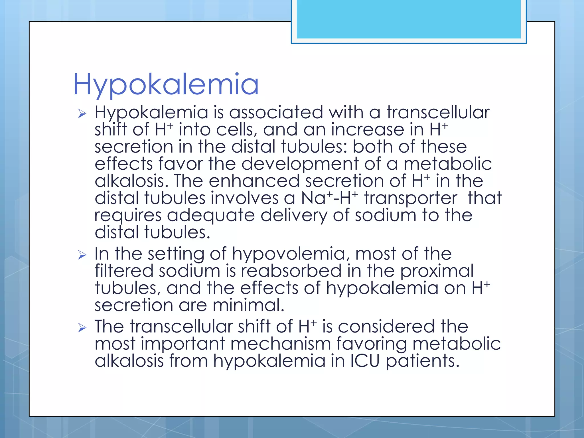 Hypokalemia
   Hypokalemia is associated with a transcellular
    shift of H+ into cells, and an increase in H+
    secretion in the distal tubules: both of these
    effects favor the development of a metabolic
    alkalosis. The enhanced secretion of H+ in the
    distal tubules involves a Na+-H+ transporter that
    requires adequate delivery of sodium to the
    distal tubules.
   In the setting of hypovolemia, most of the
    filtered sodium is reabsorbed in the proximal
    tubules, and the effects of hypokalemia on H+
    secretion are minimal.
   The transcellular shift of H+ is considered the
    most important mechanism favoring metabolic
    alkalosis from hypokalemia in ICU patients.
 