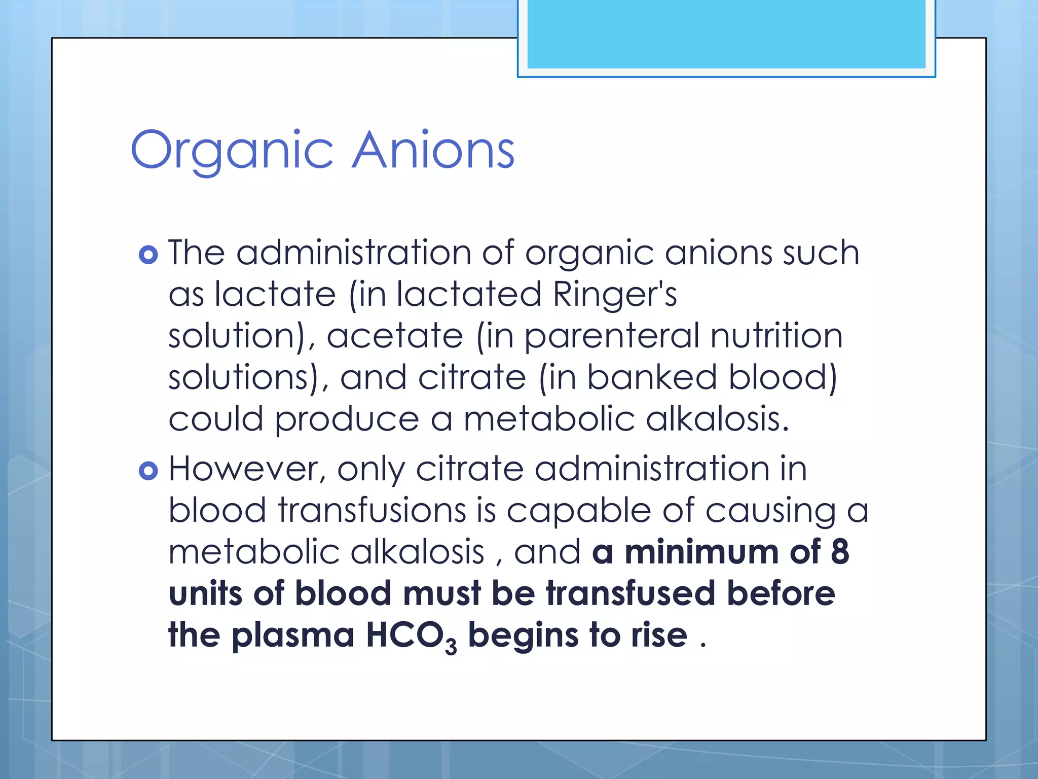 Organic Anions
 The  administration of organic anions such
  as lactate (in lactated Ringer's
  solution), acetate (in parenteral nutrition
  solutions), and citrate (in banked blood)
  could produce a metabolic alkalosis.
 However, only citrate administration in
  blood transfusions is capable of causing a
  metabolic alkalosis , and a minimum of 8
  units of blood must be transfused before
  the plasma HCO3 begins to rise .
 