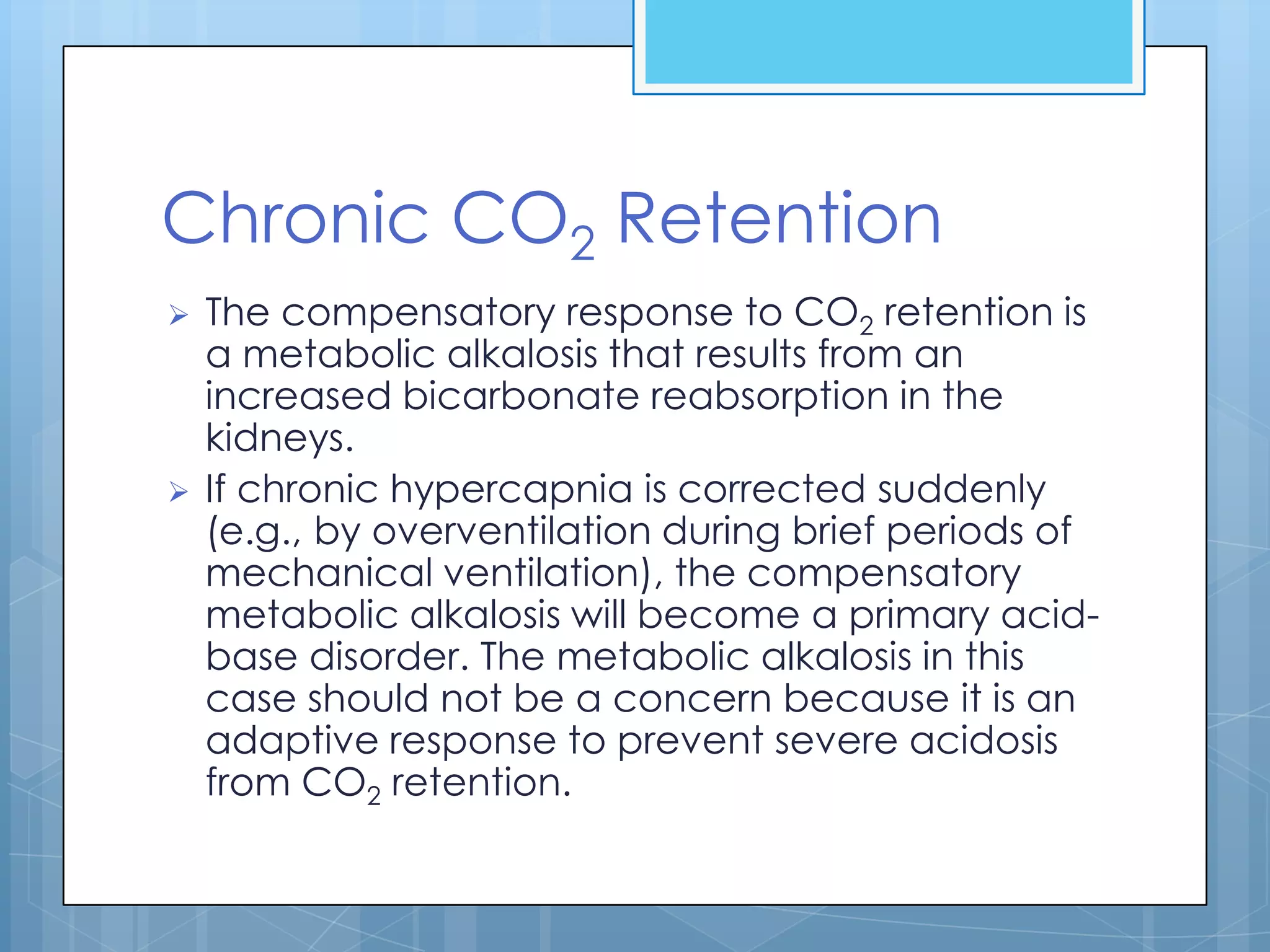 Chronic CO2 Retention
   The compensatory response to CO2 retention is
    a metabolic alkalosis that results from an
    increased bicarbonate reabsorption in the
    kidneys.
   If chronic hypercapnia is corrected suddenly
    (e.g., by overventilation during brief periods of
    mechanical ventilation), the compensatory
    metabolic alkalosis will become a primary acid-
    base disorder. The metabolic alkalosis in this
    case should not be a concern because it is an
    adaptive response to prevent severe acidosis
    from CO2 retention.
 