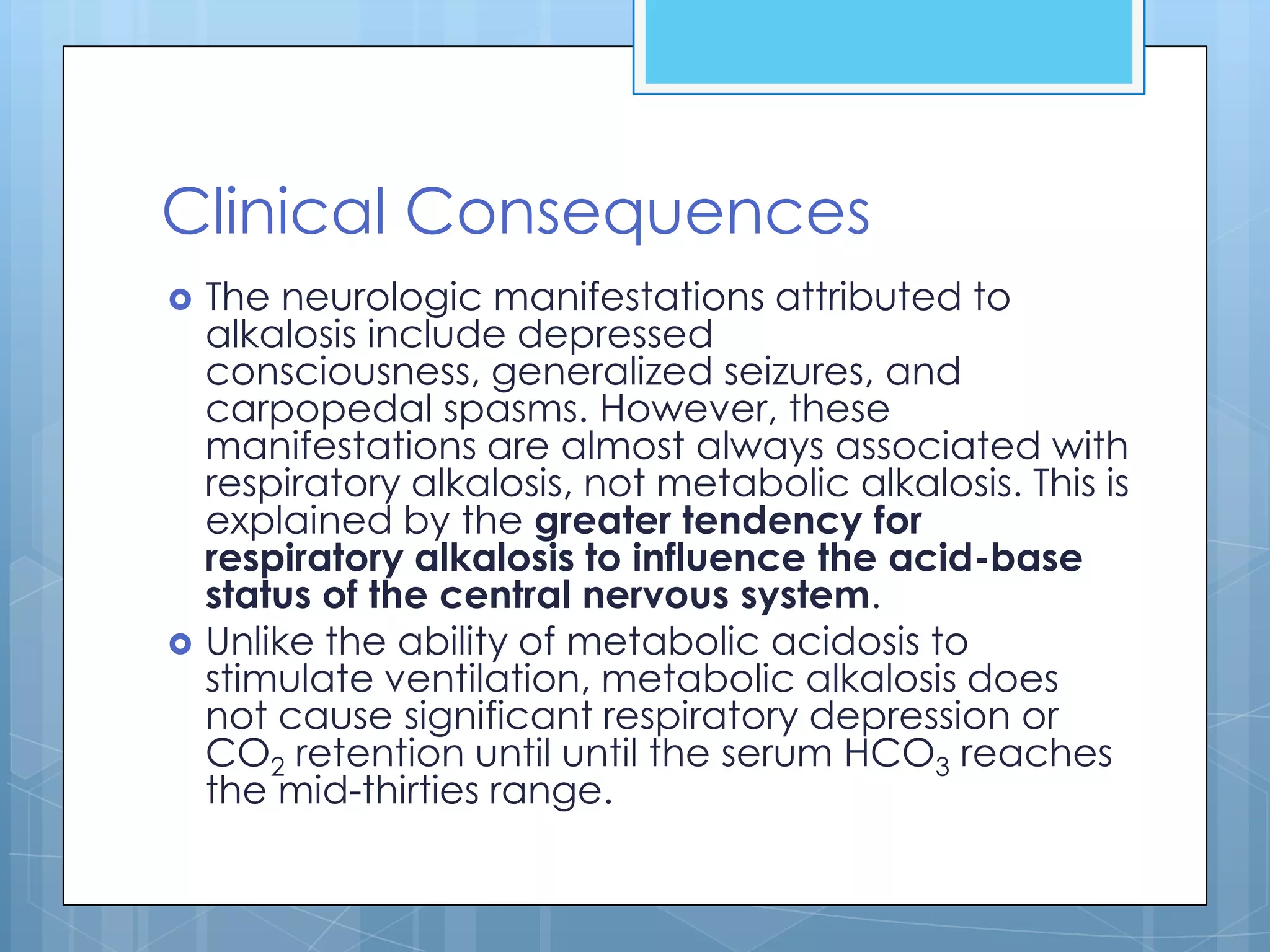 Clinical Consequences
   The neurologic manifestations attributed to
    alkalosis include depressed
    consciousness, generalized seizures, and
    carpopedal spasms. However, these
    manifestations are almost always associated with
    respiratory alkalosis, not metabolic alkalosis. This is
    explained by the greater tendency for
    respiratory alkalosis to influence the acid-base
    status of the central nervous system.
   Unlike the ability of metabolic acidosis to
    stimulate ventilation, metabolic alkalosis does
    not cause significant respiratory depression or
    CO2 retention until until the serum HCO3 reaches
    the mid-thirties range.
 
