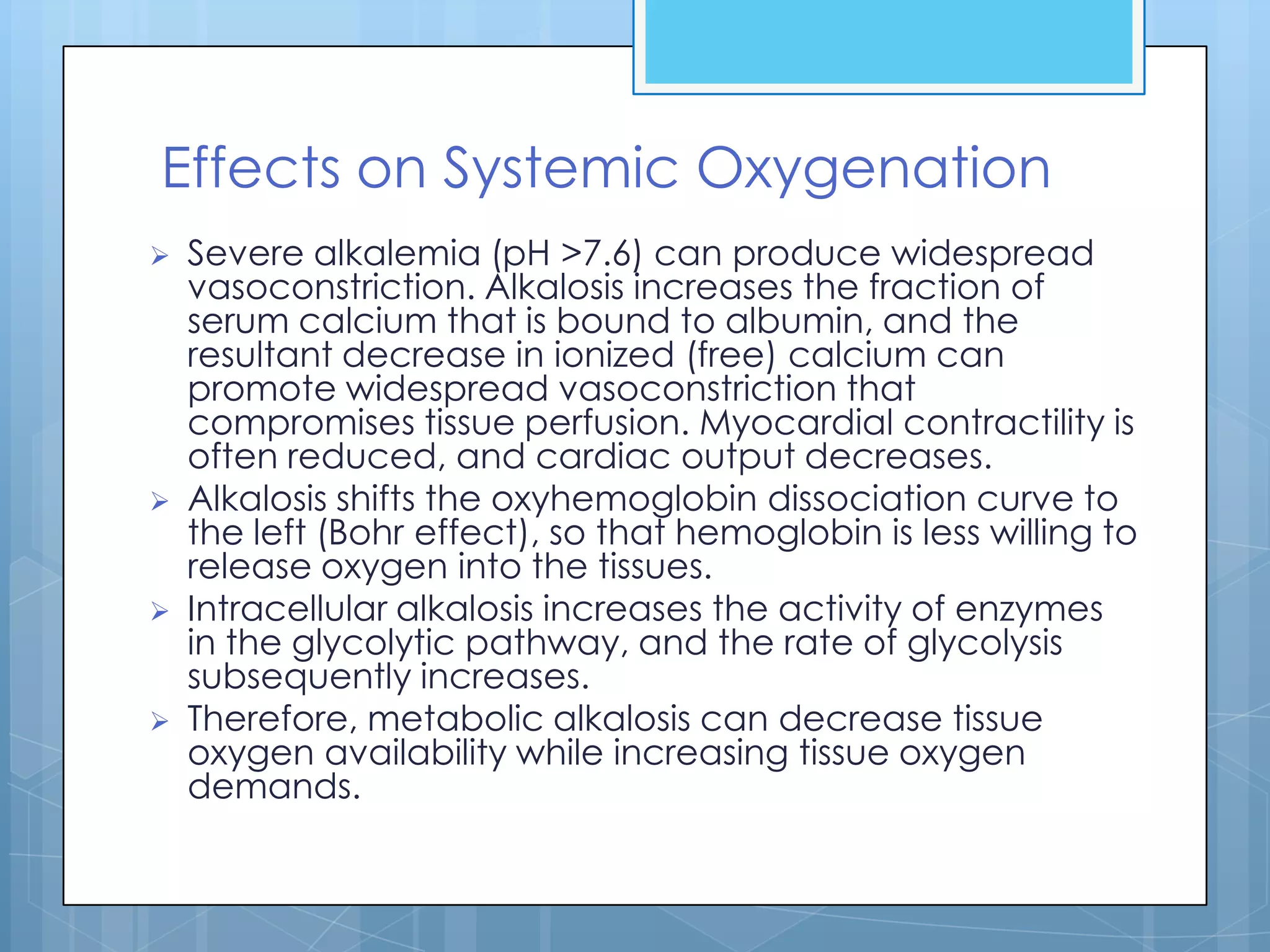 Effects on Systemic Oxygenation
   Severe alkalemia (pH >7.6) can produce widespread
    vasoconstriction. Alkalosis increases the fraction of
    serum calcium that is bound to albumin, and the
    resultant decrease in ionized (free) calcium can
    promote widespread vasoconstriction that
    compromises tissue perfusion. Myocardial contractility is
    often reduced, and cardiac output decreases.
   Alkalosis shifts the oxyhemoglobin dissociation curve to
    the left (Bohr effect), so that hemoglobin is less willing to
    release oxygen into the tissues.
   Intracellular alkalosis increases the activity of enzymes
    in the glycolytic pathway, and the rate of glycolysis
    subsequently increases.
   Therefore, metabolic alkalosis can decrease tissue
    oxygen availability while increasing tissue oxygen
    demands.
 