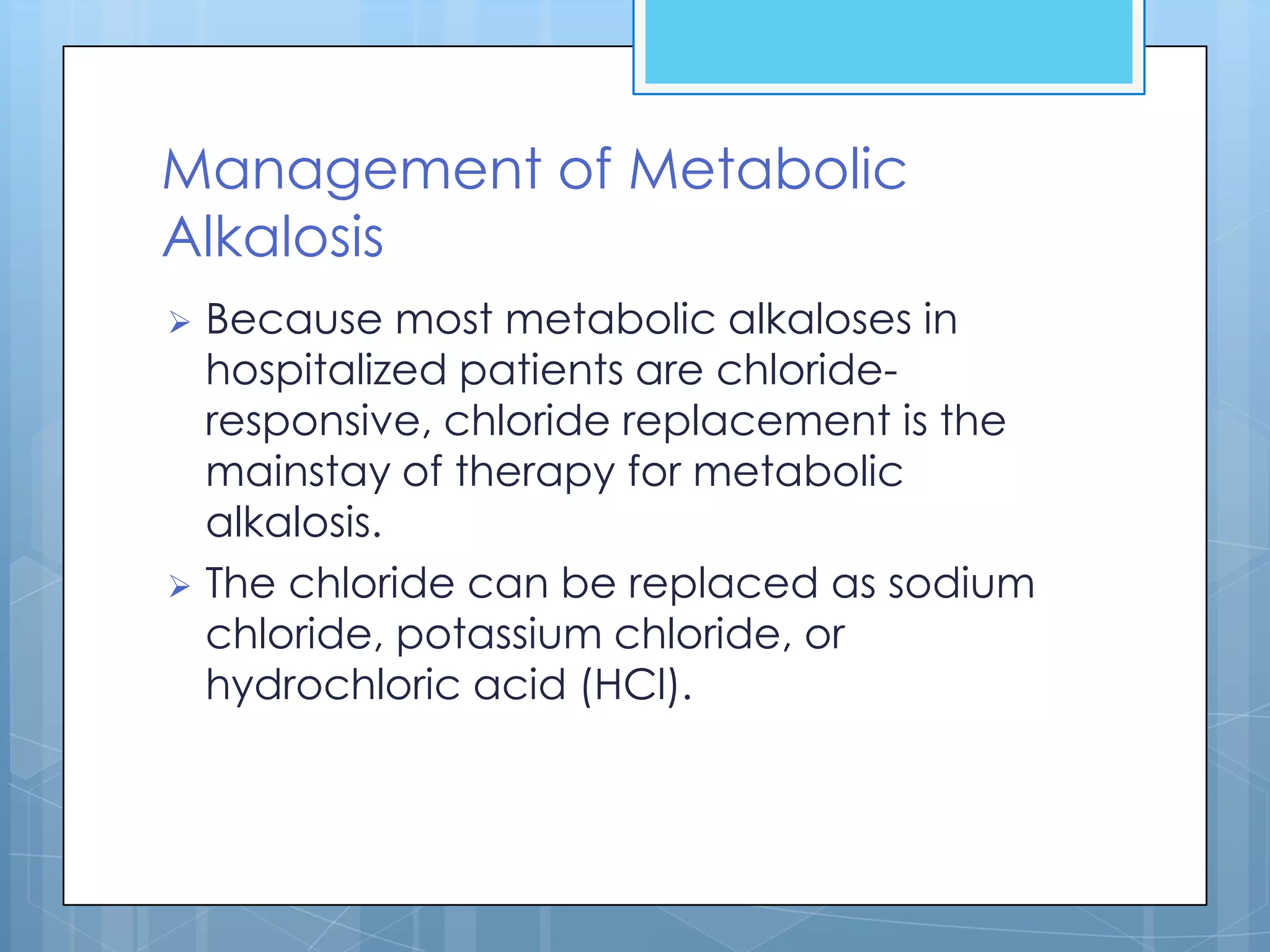 Management of Metabolic
Alkalosis
 Because most metabolic alkaloses in
  hospitalized patients are chloride-
  responsive, chloride replacement is the
  mainstay of therapy for metabolic
  alkalosis.
 The chloride can be replaced as sodium
  chloride, potassium chloride, or
  hydrochloric acid (HCl).
 