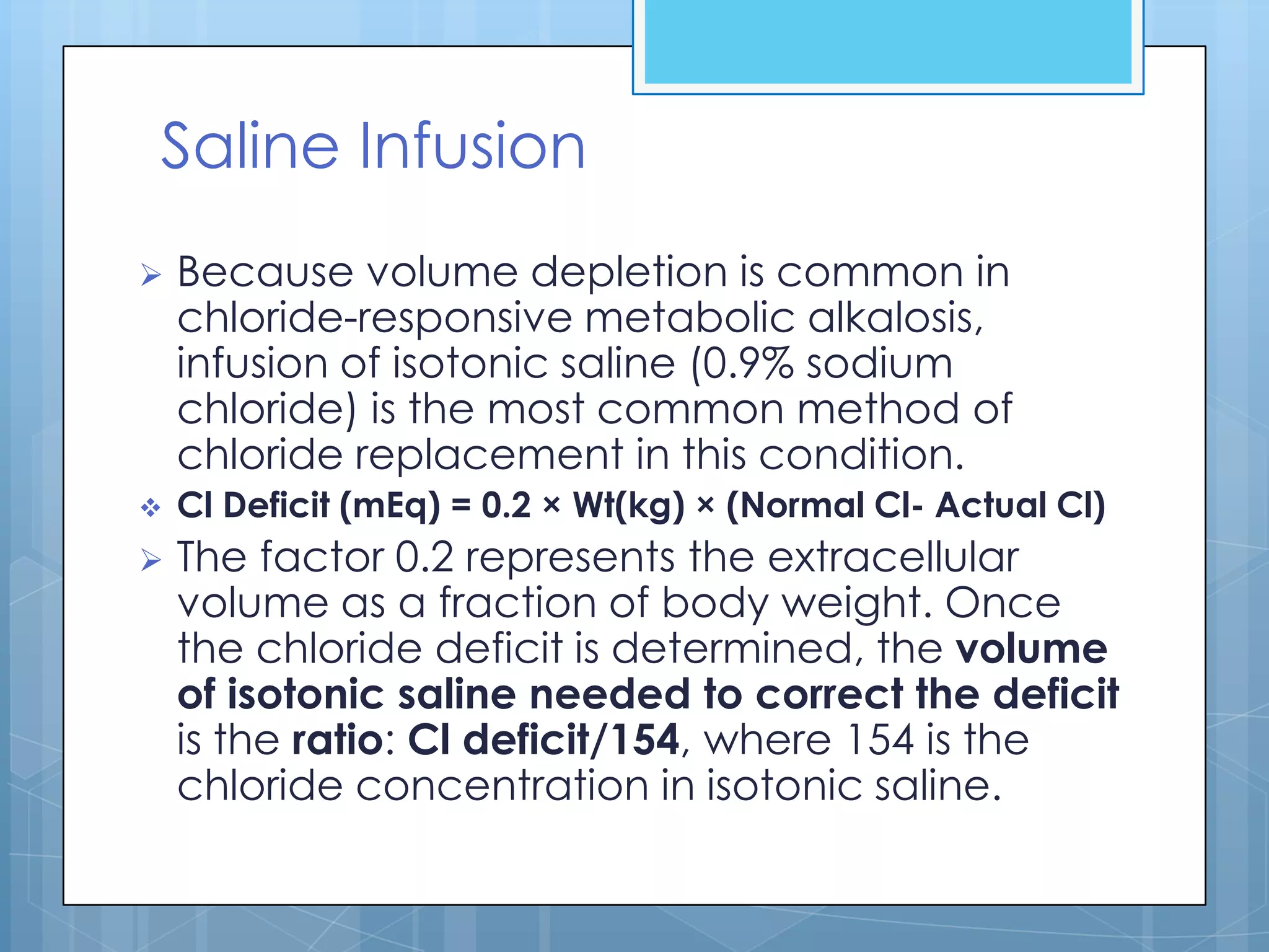 Saline Infusion
   Because volume depletion is common in
    chloride-responsive metabolic alkalosis,
    infusion of isotonic saline (0.9% sodium
    chloride) is the most common method of
    chloride replacement in this condition.
   Cl Deficit (mEq) = 0.2 × Wt(kg) × (Normal Cl- Actual Cl)
   The factor 0.2 represents the extracellular
    volume as a fraction of body weight. Once
    the chloride deficit is determined, the volume
    of isotonic saline needed to correct the deficit
    is the ratio: Cl deficit/154, where 154 is the
    chloride concentration in isotonic saline.
 