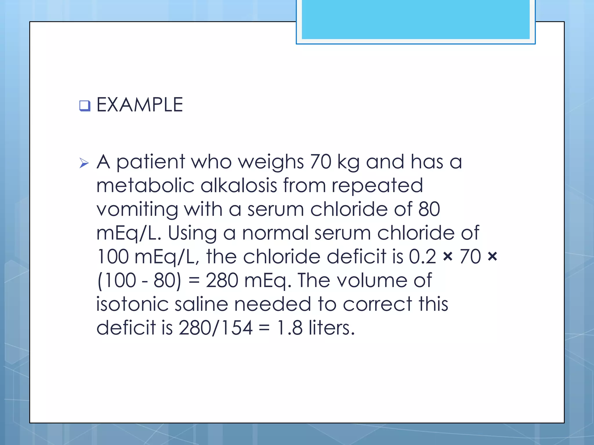  EXAMPLE


   A patient who weighs 70 kg and has a
    metabolic alkalosis from repeated
    vomiting with a serum chloride of 80
    mEq/L. Using a normal serum chloride of
    100 mEq/L, the chloride deficit is 0.2 × 70 ×
    (100 - 80) = 280 mEq. The volume of
    isotonic saline needed to correct this
    deficit is 280/154 = 1.8 liters.
 