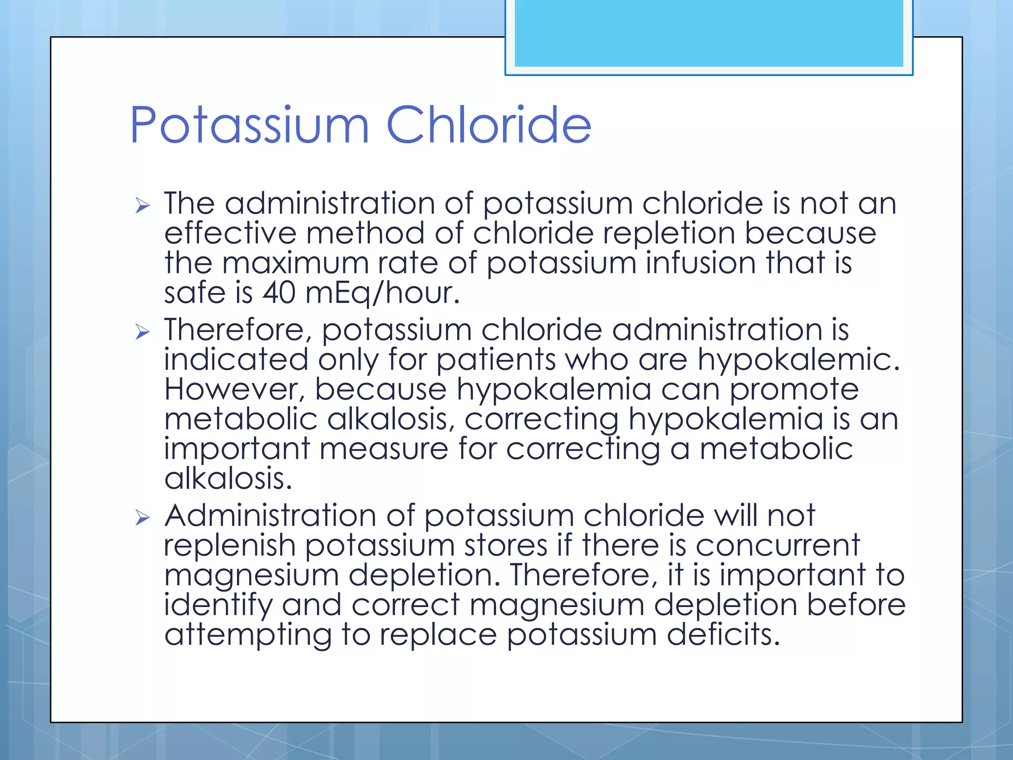 Potassium Chloride
   The administration of potassium chloride is not an
    effective method of chloride repletion because
    the maximum rate of potassium infusion that is
    safe is 40 mEq/hour.
   Therefore, potassium chloride administration is
    indicated only for patients who are hypokalemic.
    However, because hypokalemia can promote
    metabolic alkalosis, correcting hypokalemia is an
    important measure for correcting a metabolic
    alkalosis.
   Administration of potassium chloride will not
    replenish potassium stores if there is concurrent
    magnesium depletion. Therefore, it is important to
    identify and correct magnesium depletion before
    attempting to replace potassium deficits.
 
