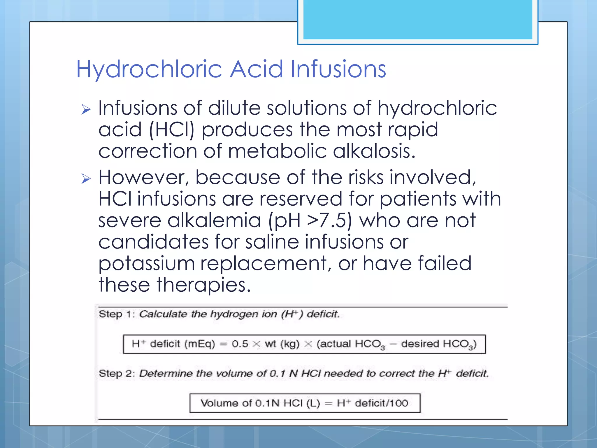 Hydrochloric Acid Infusions
 Infusions of dilute solutions of hydrochloric
  acid (HCl) produces the most rapid
  correction of metabolic alkalosis.
 However, because of the risks involved,
  HCl infusions are reserved for patients with
  severe alkalemia (pH >7.5) who are not
  candidates for saline infusions or
  potassium replacement, or have failed
  these therapies.
 