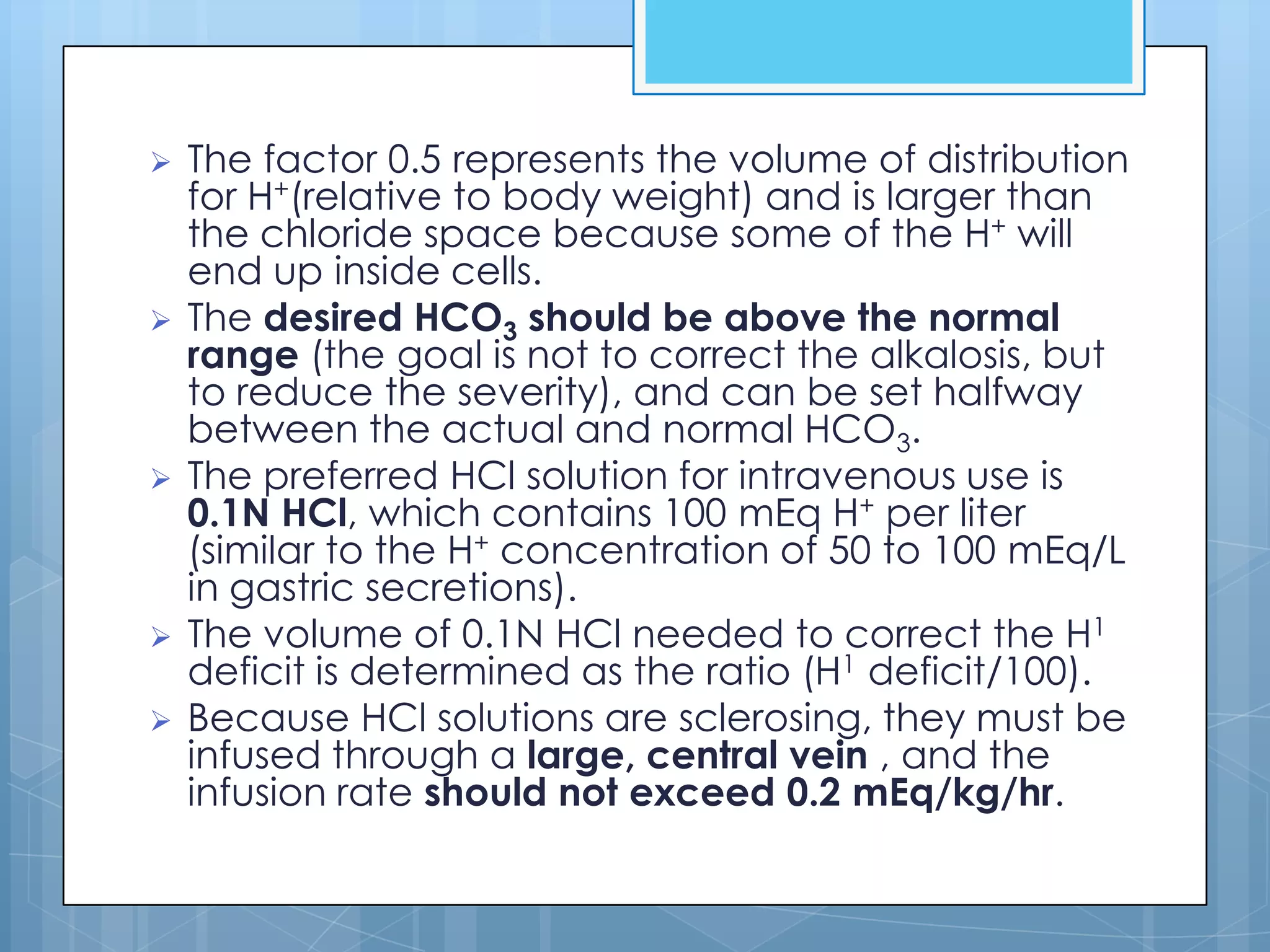    The factor 0.5 represents the volume of distribution
    for H+(relative to body weight) and is larger than
    the chloride space because some of the H+ will
    end up inside cells.
   The desired HCO3 should be above the normal
    range (the goal is not to correct the alkalosis, but
    to reduce the severity), and can be set halfway
    between the actual and normal HCO3.
   The preferred HCl solution for intravenous use is
    0.1N HCl, which contains 100 mEq H+ per liter
    (similar to the H+ concentration of 50 to 100 mEq/L
    in gastric secretions).
   The volume of 0.1N HCl needed to correct the H1
    deficit is determined as the ratio (H1 deficit/100).
   Because HCl solutions are sclerosing, they must be
    infused through a large, central vein , and the
    infusion rate should not exceed 0.2 mEq/kg/hr.
 