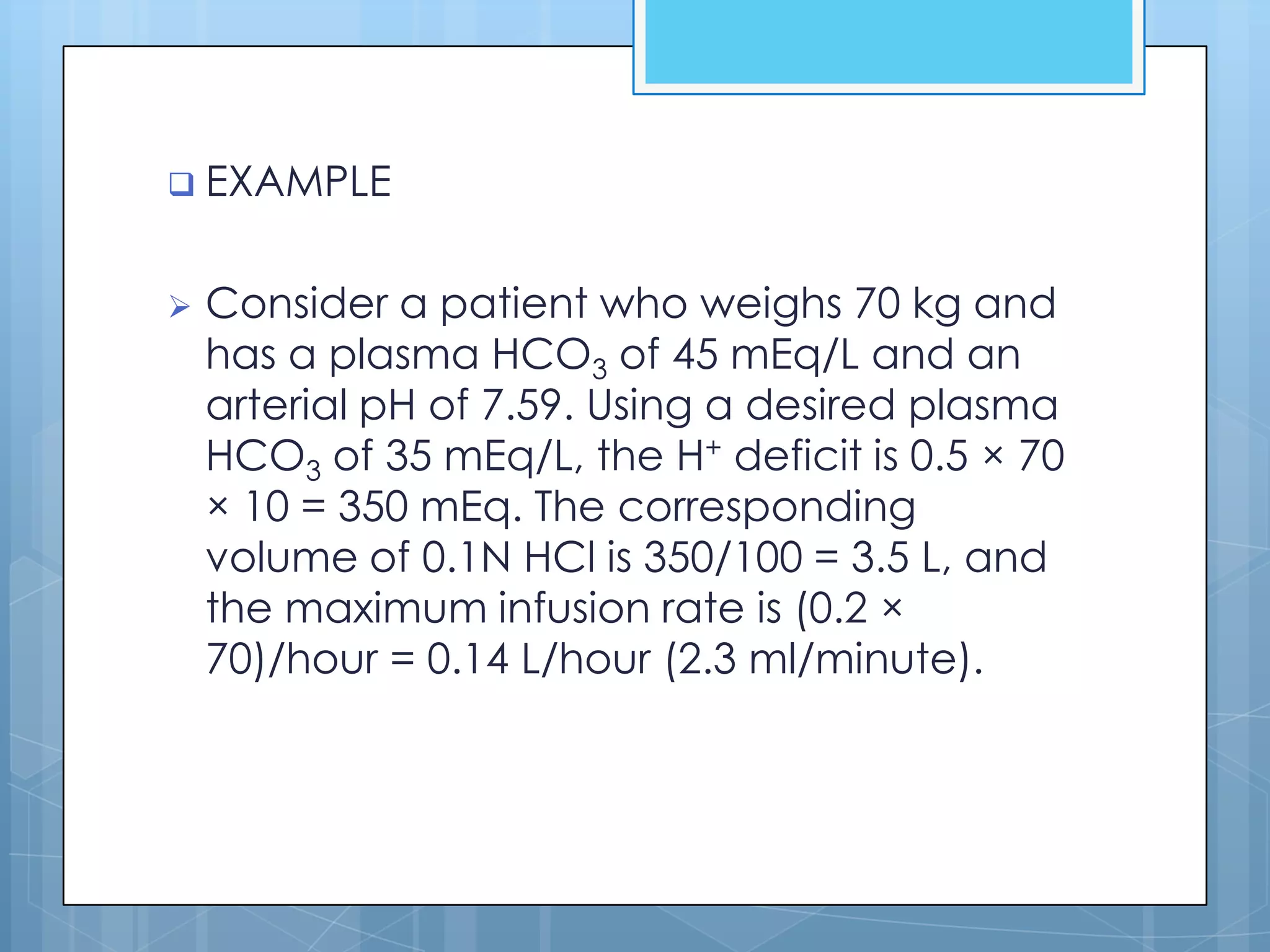  EXAMPLE


   Consider a patient who weighs 70 kg and
    has a plasma HCO3 of 45 mEq/L and an
    arterial pH of 7.59. Using a desired plasma
    HCO3 of 35 mEq/L, the H+ deficit is 0.5 × 70
    × 10 = 350 mEq. The corresponding
    volume of 0.1N HCl is 350/100 = 3.5 L, and
    the maximum infusion rate is (0.2 ×
    70)/hour = 0.14 L/hour (2.3 ml/minute).
 