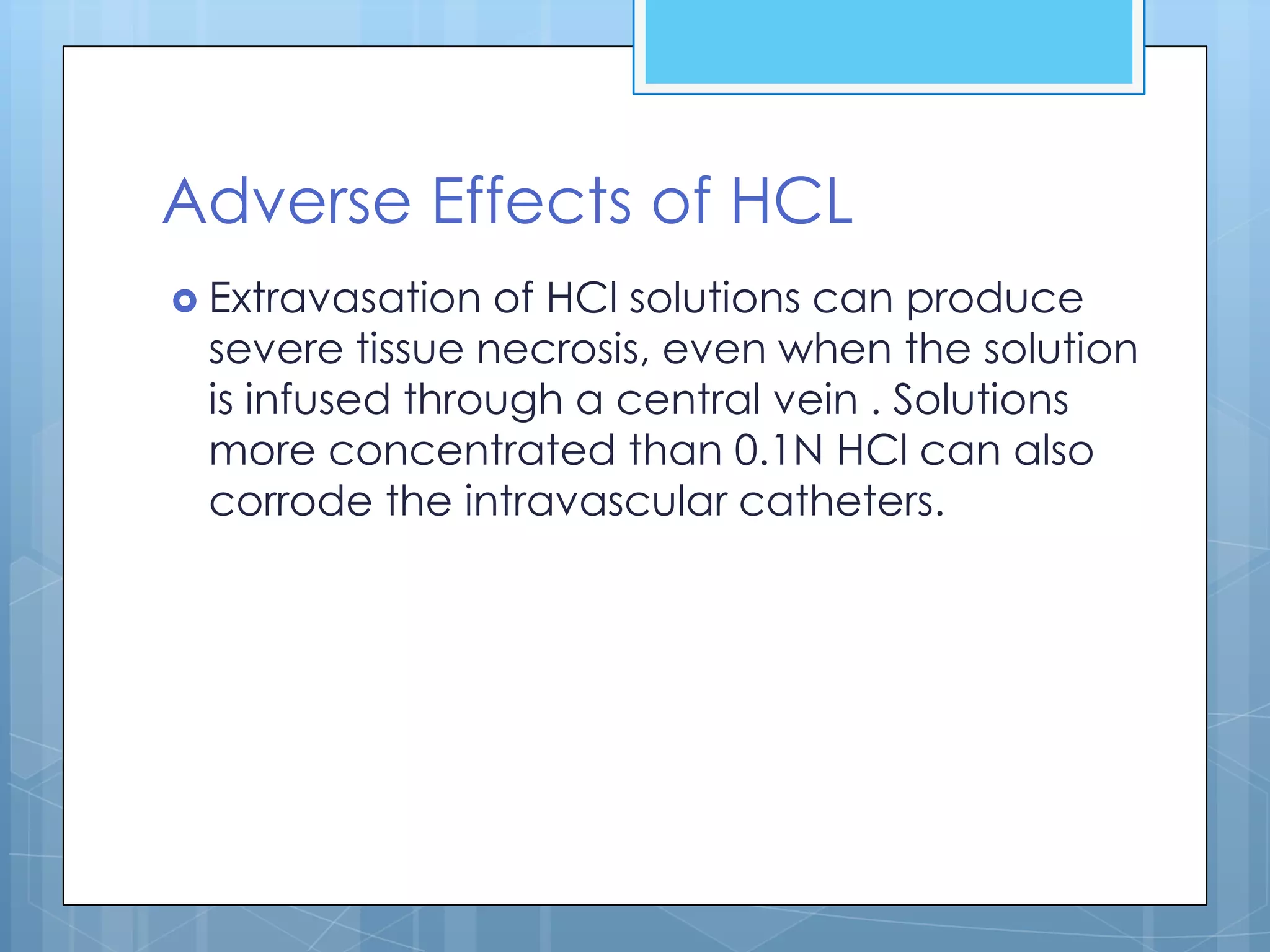 Adverse Effects of HCL
 Extravasation of HCl solutions can produce
 severe tissue necrosis, even when the solution
 is infused through a central vein . Solutions
 more concentrated than 0.1N HCl can also
 corrode the intravascular catheters.
 