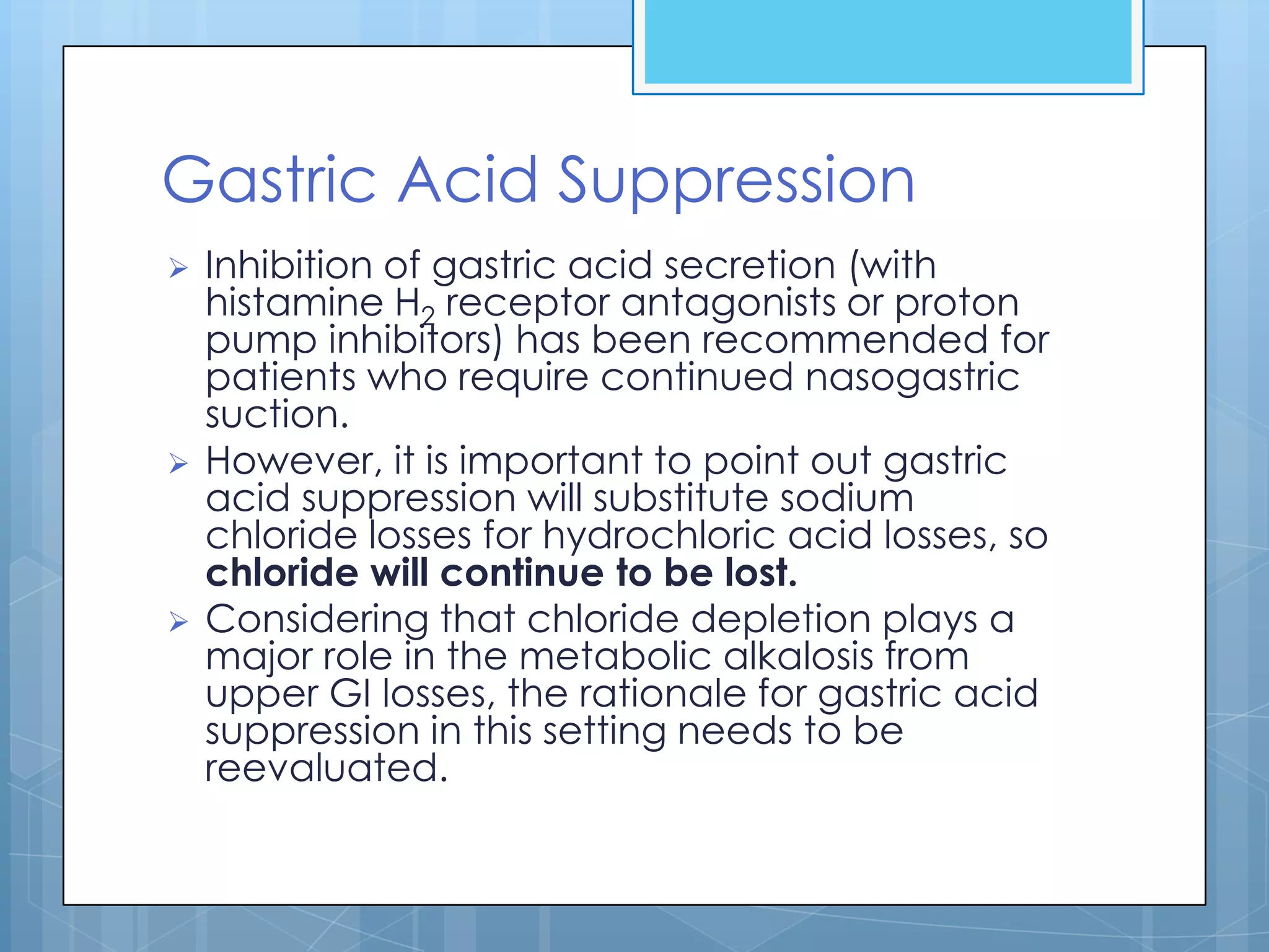 Gastric Acid Suppression
   Inhibition of gastric acid secretion (with
    histamine H2 receptor antagonists or proton
    pump inhibitors) has been recommended for
    patients who require continued nasogastric
    suction.
   However, it is important to point out gastric
    acid suppression will substitute sodium
    chloride losses for hydrochloric acid losses, so
    chloride will continue to be lost.
   Considering that chloride depletion plays a
    major role in the metabolic alkalosis from
    upper GI losses, the rationale for gastric acid
    suppression in this setting needs to be
    reevaluated.
 