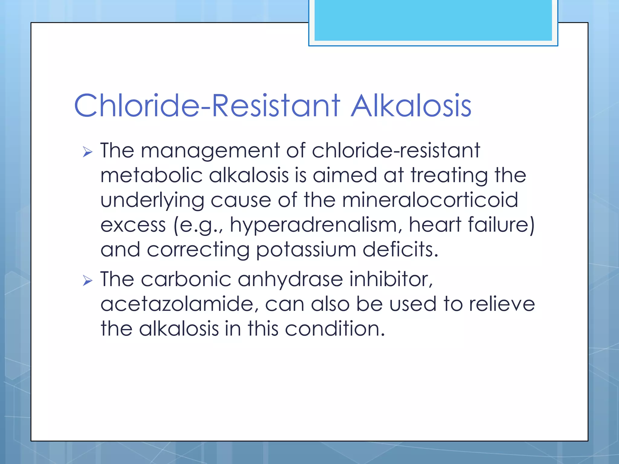 Chloride-Resistant Alkalosis
 The management of chloride-resistant
  metabolic alkalosis is aimed at treating the
  underlying cause of the mineralocorticoid
  excess (e.g., hyperadrenalism, heart failure)
  and correcting potassium deficits.
 The carbonic anhydrase inhibitor,
  acetazolamide, can also be used to relieve
  the alkalosis in this condition.
 
