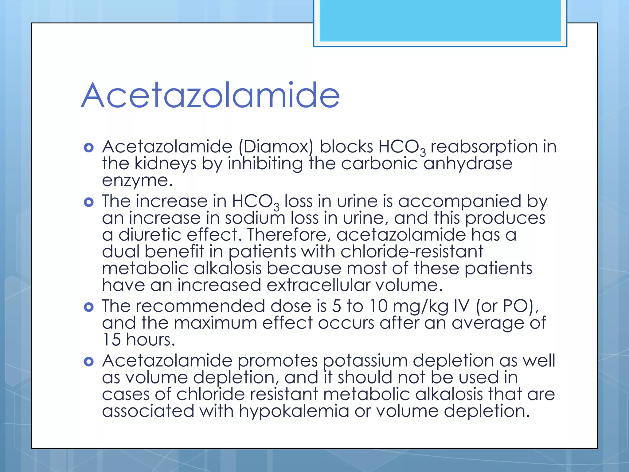 Acetazolamide
   Acetazolamide (Diamox) blocks HCO3 reabsorption in
    the kidneys by inhibiting the carbonic anhydrase
    enzyme.
   The increase in HCO3 loss in urine is accompanied by
    an increase in sodium loss in urine, and this produces
    a diuretic effect. Therefore, acetazolamide has a
    dual benefit in patients with chloride-resistant
    metabolic alkalosis because most of these patients
    have an increased extracellular volume.
   The recommended dose is 5 to 10 mg/kg IV (or PO),
    and the maximum effect occurs after an average of
    15 hours.
   Acetazolamide promotes potassium depletion as well
    as volume depletion, and it should not be used in
    cases of chloride resistant metabolic alkalosis that are
    associated with hypokalemia or volume depletion.
 