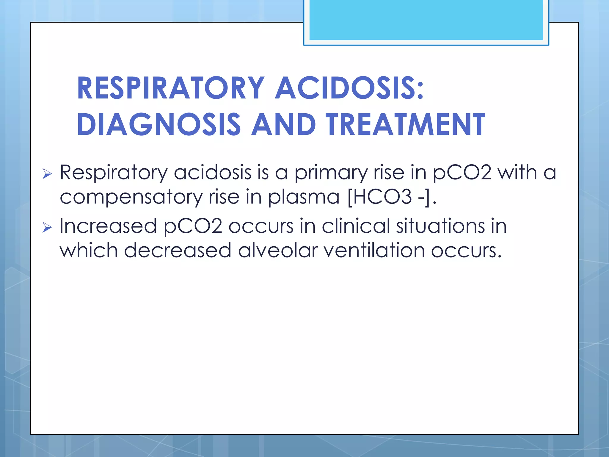 RESPIRATORY ACIDOSIS:
    DIAGNOSIS AND TREATMENT
 Respiratory acidosis is a primary rise in pCO2 with a
  compensatory rise in plasma [HCO3 -].
 Increased pCO2 occurs in clinical situations in
  which decreased alveolar ventilation occurs.
 