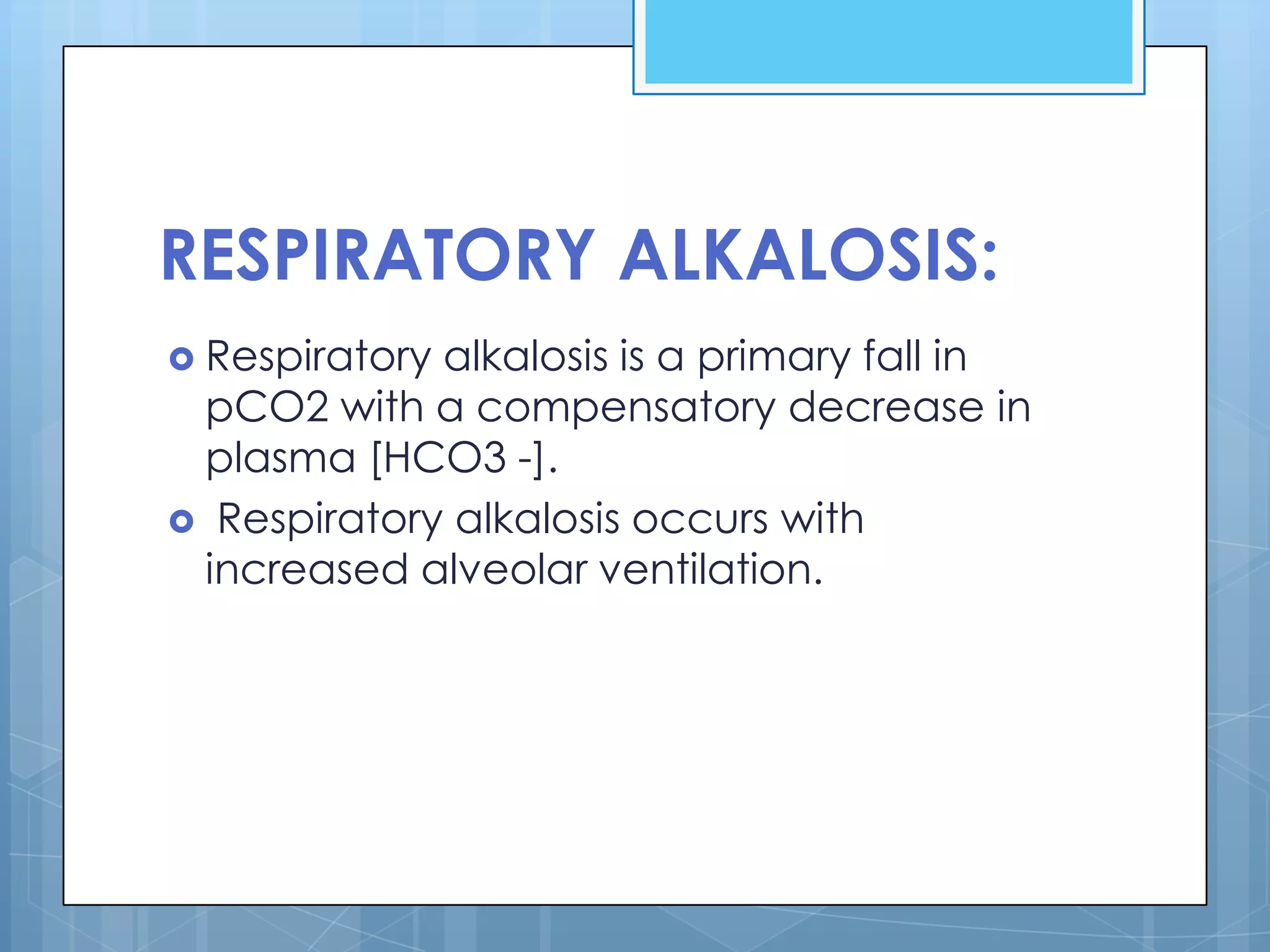 RESPIRATORY ALKALOSIS:
 Respiratoryalkalosis is a primary fall in
 pCO2 with a compensatory decrease in
 plasma [HCO3 -].
 Respiratory alkalosis occurs with
 increased alveolar ventilation.
 