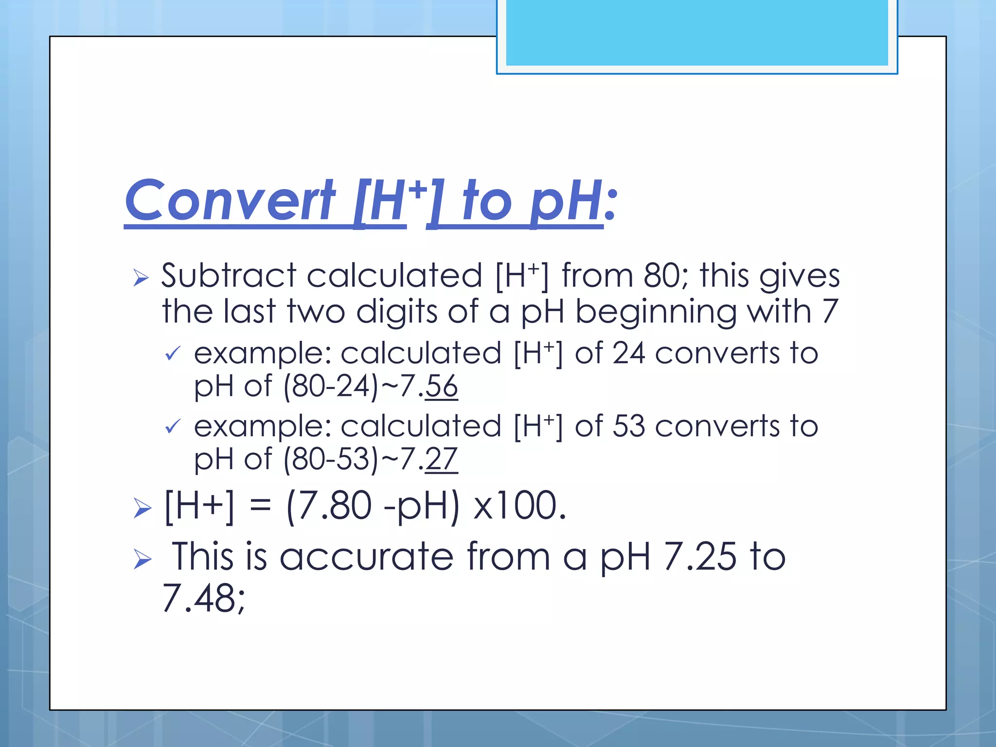 Convert [H+] to pH:
   Subtract calculated [H+] from 80; this gives
    the last two digits of a pH beginning with 7
       example: calculated [H+] of 24 converts to
        pH of (80-24)~7.56
       example: calculated [H+] of 53 converts to
        pH of (80-53)~7.27
 [H+] = (7.80 -pH) x100.
 This is accurate from a pH 7.25 to
 7.48;
 