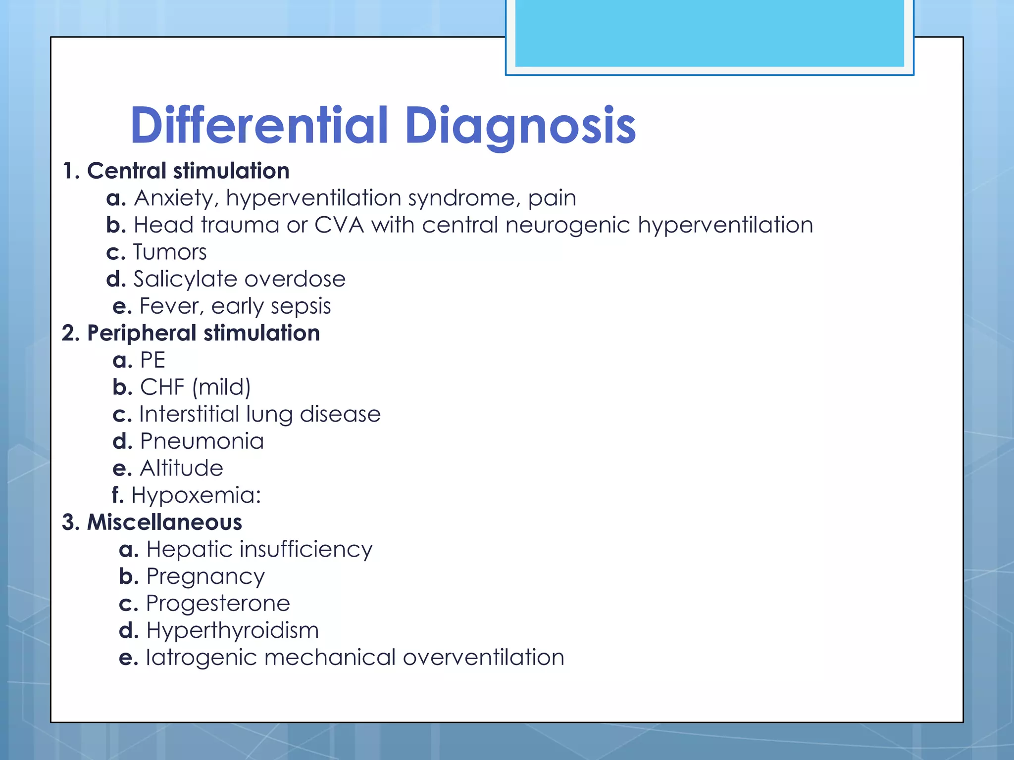 Differential Diagnosis
1. Central stimulation
    a. Anxiety, hyperventilation syndrome, pain
    b. Head trauma or CVA with central neurogenic hyperventilation
    c. Tumors
    d. Salicylate overdose
     e. Fever, early sepsis
2. Peripheral stimulation
     a. PE
     b. CHF (mild)
     c. Interstitial lung disease
     d. Pneumonia
     e. Altitude
     f. Hypoxemia:
3. Miscellaneous
      a. Hepatic insufficiency
      b. Pregnancy
      c. Progesterone
      d. Hyperthyroidism
      e. Iatrogenic mechanical overventilation
 