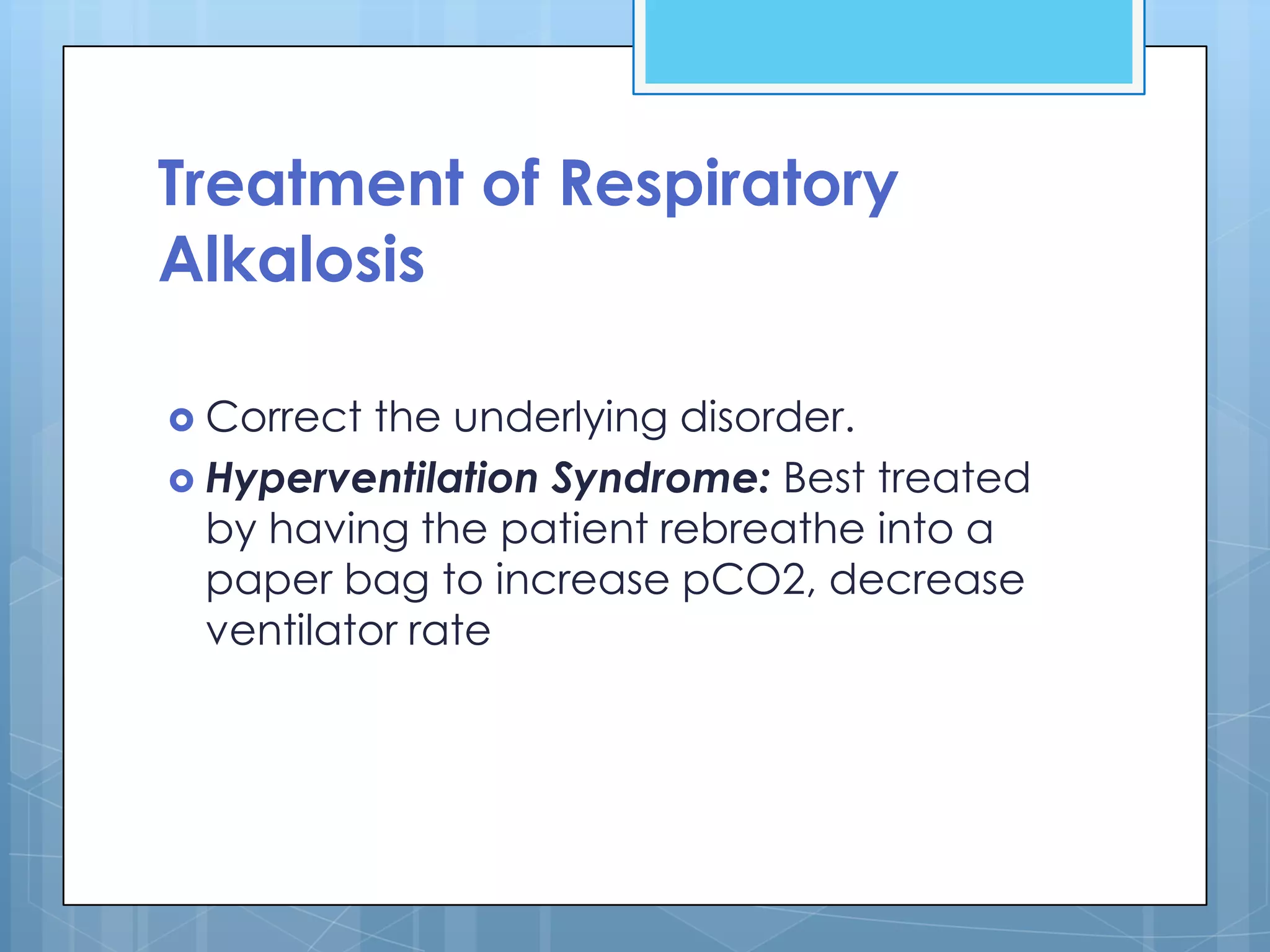Treatment of Respiratory
Alkalosis

 Correct  the underlying disorder.
 Hyperventilation Syndrome: Best treated
  by having the patient rebreathe into a
  paper bag to increase pCO2, decrease
  ventilator rate
 
