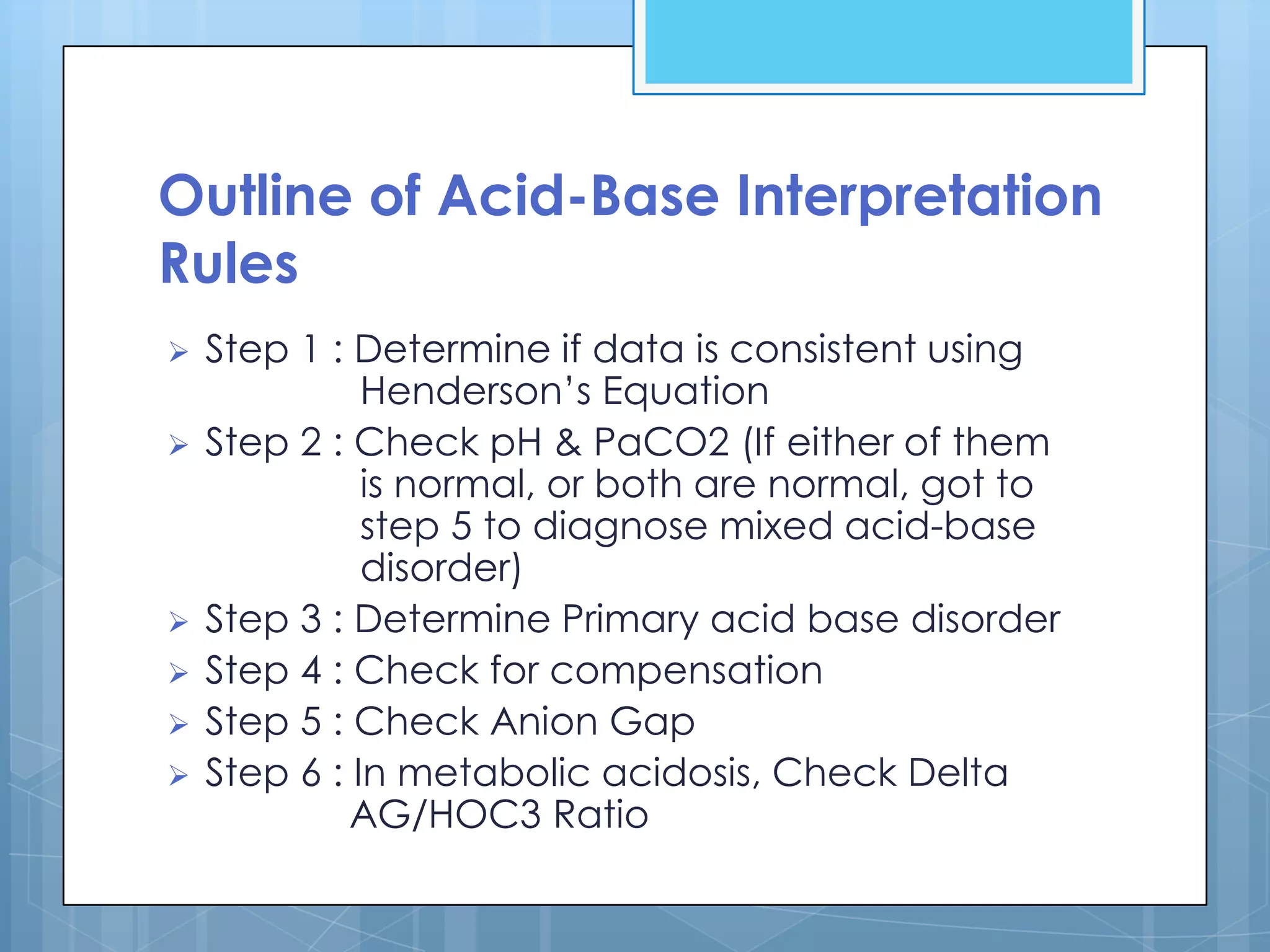 Outline of Acid-Base Interpretation
Rules
   Step 1 : Determine if data is consistent using
              Henderson’s Equation
   Step 2 : Check pH & PaCO2 (If either of them
              is normal, or both are normal, got to
              step 5 to diagnose mixed acid-base
              disorder)
   Step 3 : Determine Primary acid base disorder
   Step 4 : Check for compensation
   Step 5 : Check Anion Gap
   Step 6 : In metabolic acidosis, Check Delta
             AG/HOC3 Ratio
 