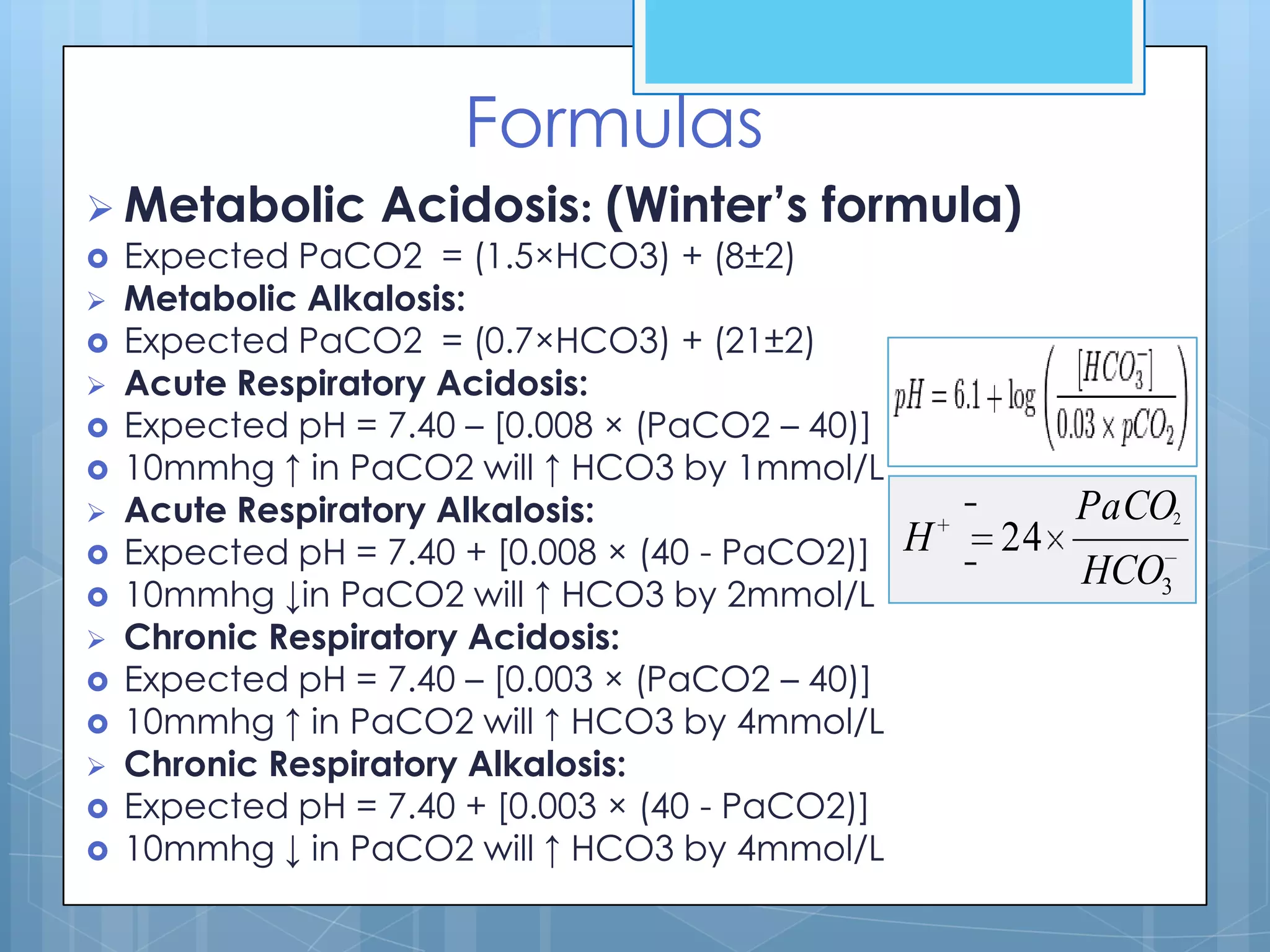 Formulas
 Metabolic       Acidosis: (Winter’s formula)
   Expected PaCO2 = (1.5×HCO3) + (8±2)
   Metabolic Alkalosis:
   Expected PaCO2 = (0.7×HCO3) + (21±2)
   Acute Respiratory Acidosis:
   Expected pH = 7.40 – [0.008 × (PaCO2 – 40)]
   10mmhg ↑ in PaCO2 will ↑ HCO3 by 1mmol/L
   Acute Respiratory Alkalosis:                           PaCO2
   Expected pH = 7.40 + [0.008 × (40 - PaCO2)]   H   24
                                                           HCO3
   10mmhg ↓in PaCO2 will ↑ HCO3 by 2mmol/L
   Chronic Respiratory Acidosis:
   Expected pH = 7.40 – [0.003 × (PaCO2 – 40)]
   10mmhg ↑ in PaCO2 will ↑ HCO3 by 4mmol/L
   Chronic Respiratory Alkalosis:
   Expected pH = 7.40 + [0.003 × (40 - PaCO2)]
   10mmhg ↓ in PaCO2 will ↑ HCO3 by 4mmol/L
 