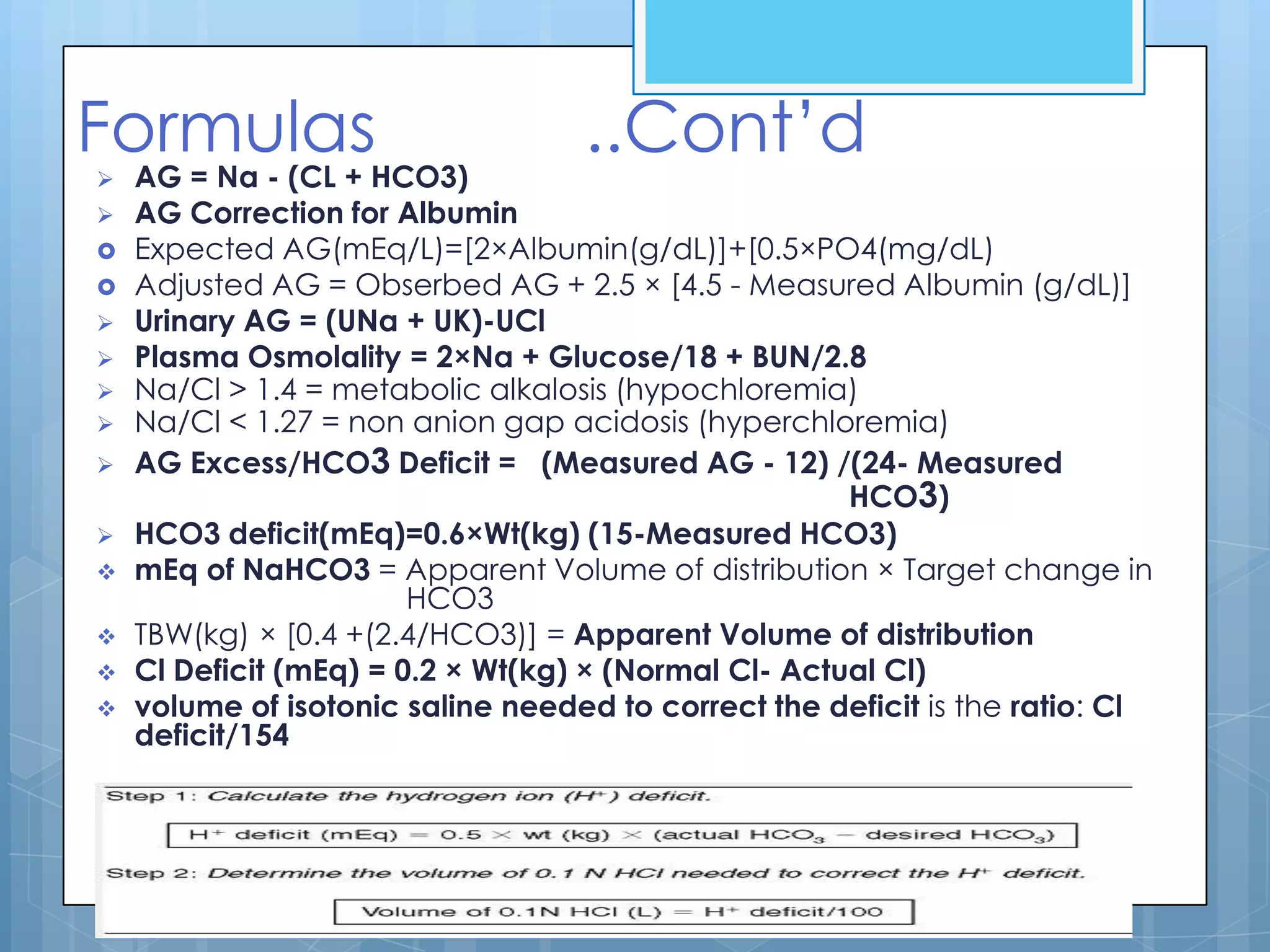 Formulas                           ..Cont’d
   AG = Na - (CL + HCO3)
   AG Correction for Albumin
   Expected AG(mEq/L)=[2×Albumin(g/dL)]+[0.5×PO4(mg/dL)
   Adjusted AG = Obserbed AG + 2.5 × [4.5 - Measured Albumin (g/dL)]
   Urinary AG = (UNa + UK)-UCl
   Plasma Osmolality = 2×Na + Glucose/18 + BUN/2.8
   Na/Cl > 1.4 = metabolic alkalosis (hypochloremia)
   Na/Cl < 1.27 = non anion gap acidosis (hyperchloremia)
   AG Excess/HCO3 Deficit = (Measured AG - 12) /(24- Measured
                                                      HCO3)
   HCO3 deficit(mEq)=0.6×Wt(kg) (15-Measured HCO3)
   mEq of NaHCO3 = Apparent Volume of distribution × Target change in
                        HCO3
   TBW(kg) × [0.4 +(2.4/HCO3)] = Apparent Volume of distribution
   Cl Deficit (mEq) = 0.2 × Wt(kg) × (Normal Cl- Actual Cl)
   volume of isotonic saline needed to correct the deficit is the ratio: Cl
    deficit/154
 