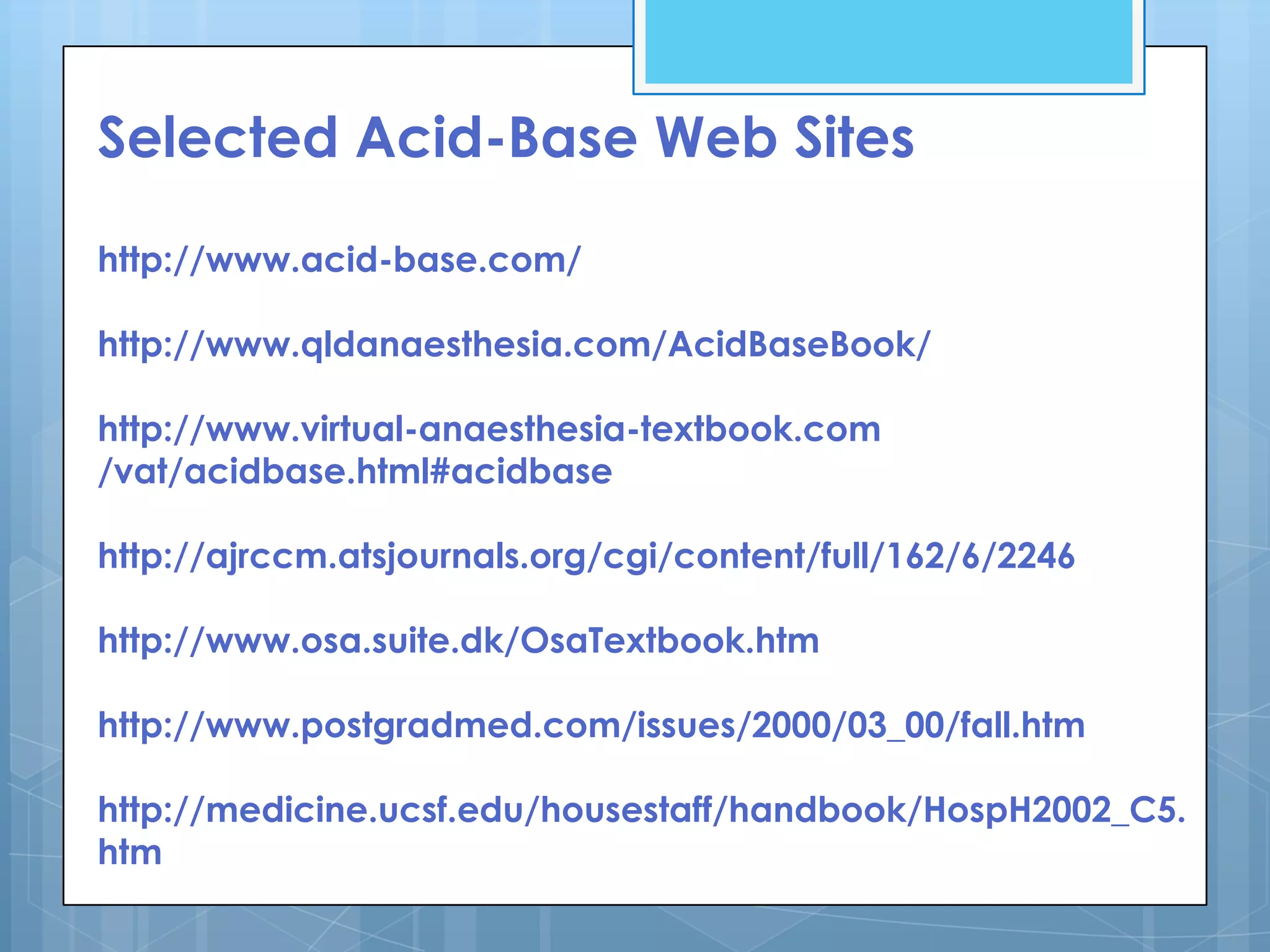 Selected Acid-Base Web Sites

http://www.acid-base.com/

http://www.qldanaesthesia.com/AcidBaseBook/

http://www.virtual-anaesthesia-textbook.com
/vat/acidbase.html#acidbase

http://ajrccm.atsjournals.org/cgi/content/full/162/6/2246

http://www.osa.suite.dk/OsaTextbook.htm

http://www.postgradmed.com/issues/2000/03_00/fall.htm

http://medicine.ucsf.edu/housestaff/handbook/HospH2002_C5.
htm
 