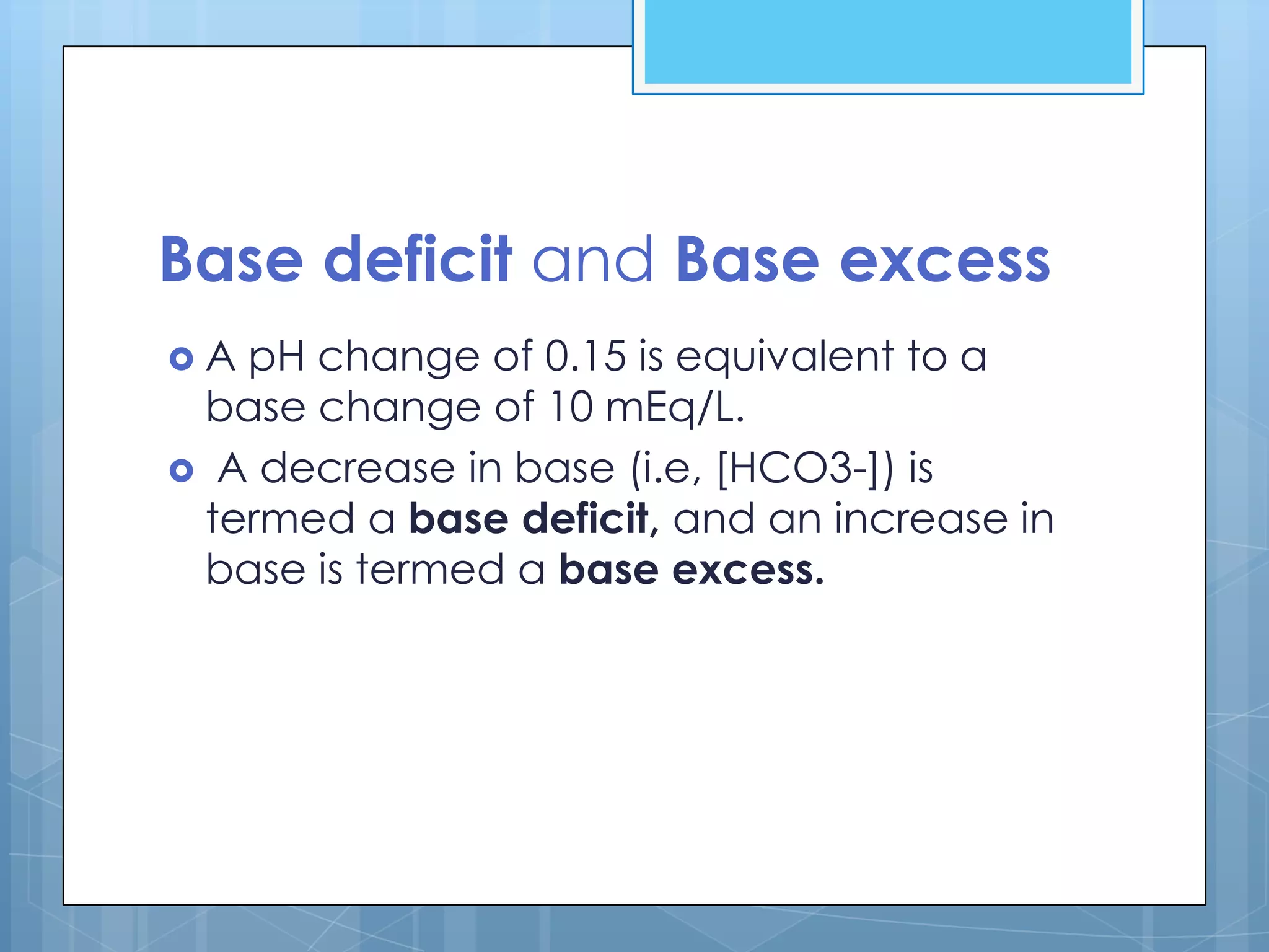 Base deficit and Base excess
A pH change of 0.15 is equivalent to a
 base change of 10 mEq/L.
 A decrease in base (i.e, [HCO3-]) is
 termed a base deficit, and an increase in
 base is termed a base excess.
 
