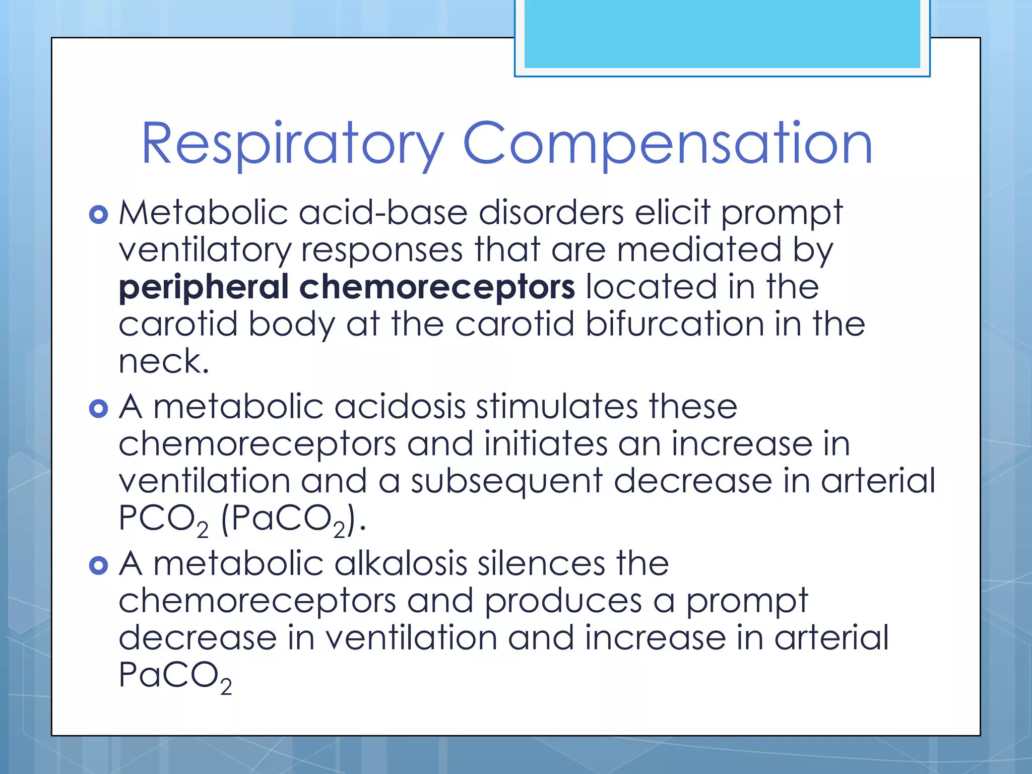 Respiratory Compensation
 Metabolic   acid-base disorders elicit prompt
  ventilatory responses that are mediated by
  peripheral chemoreceptors located in the
  carotid body at the carotid bifurcation in the
  neck.
 A metabolic acidosis stimulates these
  chemoreceptors and initiates an increase in
  ventilation and a subsequent decrease in arterial
  PCO2 (PaCO2).
 A metabolic alkalosis silences the
  chemoreceptors and produces a prompt
  decrease in ventilation and increase in arterial
  PaCO2
 